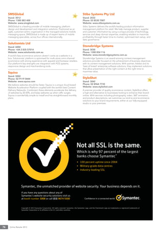 Online Retailer 201376
SMSGlobal
Stand: 3012
Phone: 1300 883 400
Website: www.smsglobal.com
SMSGlobal is a leading provider of mobile messaging, platform
design and development and integration solutions. Positioned as an
agile, customer-centric organisation in the managed solutions mobile
messaging space, SMSGlobal is made up of expert teams of mobile
messaging specialists, across four ofﬁces internationally.
Solutionists Ltd
Stand: 6004
Phone: +64 2 835 57014
Website: www.solutionists.com.au
A world-class ecommerce solution doesn’t come as a website in a
box. Solutionists’ platform is optimised for multi-store omni-channel
ecommerce with strong experience with apparel and footwear retailers.
Our platform’s key strengths are integration with POS systems,
responsive design and merchandising tools.
Squixa
Stand: 5002
Phone: 02 9119 0444
Website: www.squixa.com
We believe websites should be faster. Squixa is a unique cloud-based
Website Acceleration Platform coupled with the world’s best Content
Delivery Networks. Combined, these elements accelerate the delivery
of websites by 20-50%, and keep websites up when rafﬁc surges.
Squixa is wonderfully simple to install and has straightforward monthly
plans.
Stibo Systems Pty Ltd
Stand: 2032
Phone: 03 8530 7087
Website: www.stibosystems.com.au
Stibo Systems delivers the world’s leading product information
management platform for retail. We help manage product, supplier
and customer information by using a unique process of technology,
services and deep domain expertise, enabling retailers to maximise
proﬁtability through faster time-to-market, optimised item setup, and
data governance.
Stonebridge Systems
Stand: 3030
Phone: 1300 854 116
Website: www.stonebridgesystems.com.au
Stonebridge Systems is an award-winning content-management
solutions provider focused on the achievement of business objectives
with its content management solutions. With partner, Adobe and its
‘best of breed’ enterprise software solutions, they implement solutions
that allow presentation of the right content at the right time to
maximise value.
StyleShot
Stand: 3042
Phone: 02 8964 7735
Website: www.styleshot.com
A premier provider of quality ecommerce content, StyleShot offers
a high-end alternative to businesses looking to enhance their brand
online. With services including photography, video, 360º animation,
and product descriptions, we customise our end-to-end ecommerce
solutions to your brand requirements, either at our fully-equipped
studio or your premises.
 