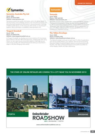 onlineretailer.com 77
EXHIBITOR PROFILES
Symantec Australia Pty Ltd
Stand: 3008
Phone: 02 9236 0509
Website: www.symantec.com
Symantec protects the world’s information, and is the global leader in
security, backup and availability solutions. Our innovative products and
services protect people and information in any environment—from the
smallest mobile device, to the enterprise data center, to cloud-based
systems. More information is available at www.symantec.com.
Tangent Snowball
Stand: 7048
Phone: 03 9645 8796
Website: www.tangentsnowball.com.au
At Tangent Snowball, we develop ecommerce solutions for businesses
(and screens) of all sizes. We build responsive, mobile-ready sites using
Oscar, our own open-source ecommerce platform. We’ll get you up
and running quickly, with tailored features that allow your business to
adapt in the ever-changing online world.
Temando
Stand: 8024
Phone: 1300 668 858
Website: www.temando.com
Temando connects online retailers with carriers and delivery options.
The award-winning platform plugs into your existing shopping cart
to offer an automated shipping solution. Online retailers beneﬁt from
discounted rates, real-time freight quoting, delivery options (such as
click and collect, collection points, express, standard) online courier
booking and integrated tracking.
The Yellow Envelope
Stand: 2020
Phone: 02 8624 6100
Website: www.theyellowenvelope.com.au
The Yellow Envelope continues to reach over 31 million households a
year driving quality leads to your website. And now we’re launching
Australia’s largest household digital network connecting brands with
families—the ideal contextual framework and audience proﬁles for
online display, mobile and video advertising.
PERTH
THE STARS OF ONLINE RETAILER ARE COMING TO A CITY NEAR YOU IN NOVEMBER 2013!
BRISBANE
www.onlineretailerroadshow.com.au
 