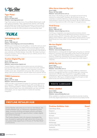 Online Retailer 201378
Tiger Pistol
Stand: 1022
Phone: 03 9663 6557
Website: www.tigerpistol.com
Tiger Pistol exists to be the home of Social Media Marketing for small
and medium businesses. They understand the need for user friendly
and affordable technology that allows businesses to have success on
Facebook and other social media platforms, as well as access to real
people who provide the ofﬂine products and services they need.
Toll Holdings Ltd
Stand: 2028
Phone: 1300 036 631
Website: www.tollgroup.com/consumerdelivery
Whether you’re sending across the globe, or across the road, you won’t
meet a delivery partner more determined to provide great customer
service. We offer reliable, innovative, and convenient delivery options
that ensure we reduce failed deliveries, and put parcels in the hands of
your customers on the ﬁrst attempt, more often. No matter how big or
small your business is Toll can help you turn your delivery service into a
competitive advantage.
Traction Digital Pty Ltd
Stand: 4020
Phone: 02 9469 5777
Website: www.traction-digital.com
Traction Digital is a digital communications services and solutions
business that helps clients create communication that works, whether
your purpose is to acquire, engage or retain customers, via email,
mobile, social, web, competitions and surveys. We combine strategy,
design, best practice execution, and with expert local customer service.
TORO Commerce
Stand: 1048
Phone: 02 9191 4548
Website: www.torocommerce.com
TORO provides a cloud-based ecosystem for commerce applications
and integration. TORO now supports Oracle ATG and Endeca on an
elastic cloud-based platform, starting at $10K per month. Clients can
deploy solutions faster, have more predictability over their outcomes
and budgets, and can respond faster to market with seamless
integration.
Ultra Serve Internet Pty Ltd
Stand: 8002
Phone: 02 9563 4800
Website: www.ultraserve.com.au
Ultra Serve is the leading provider of managed and cloud hosting
solutions for online retail in Australia. We are driven to see our
customers succeed by following a tried and tested outcomes driven
methodology to ensure the success of projects. We are 100% Australian
owned and operated and offer a full range of managed services.
Vivid Group
Stand: 4042
Phone: 1800 632 341
Website: www.vividgroup.com.au
Vivid Group is Australia’s most experienced ecommerce solution
provider. Since 1996 Vivid has delivered ecommerce solutions to major
brands including JB Hi-Fi, Colorado, JAG, Diana Ferrari, Sunbeam,
Williams Shoes, Mathers, Betts, the Perth Mint, Skywest Airlines, Fusion
Retail Brands and many others. It’s this experience our clients proﬁt
from.
We Are Digital
Stand: 7012
Phone: 03 9525 0755
Website: www.wearedigital.com.au
WeAreDigital is a strategically led digital agency focusing on customer
behaviour, commerce and measurable success. Built from the ground
up for a digital world, WeAreDigital delivers engaging multichannel
solutions, combining contemporary commerce expectations with
targeted end-to-end solutions for clients spanning a wide range of
industries.
WFDS Pty Ltd
Stand: 2044
Phone: 03 9793 8111
Website: www.wfds.com.au
WFDS offers a complete range of storage, fulﬁllment, distribution
and print management services to accommodate your outsourcing
requirements. Whether your requirement is one pallet or a fully
integrated pick, pack and dispatch service, WFDS can facilitate your
requirements, offering you complete transparency through our web
based access and real time tracking of orders.
White Labelled
Stand: 8032
Phone: 03 9034 3300
Website: www.whitelabelled.com
White Labelled is a leading ecommerce solutions provider, building
world-class digital experiences for multi-channel and pureplay brands.
Online Retailer welcomes you to visit our new feature, the
Firstline Retailer Hub, an intersection representing fresh
ideas, innovative thinking and expert solution providers,
readying your business for opportunities in today’s digital,
tech driven landscape.
The Firstline Retailer Hub is for dynamic businesses like
you, focussed on getting the right advice from those who
can passionately support you in this era of The New Retail
in all its forms.
FirstLine Exhibitor Hub Stand
Cyberdesign Works F01
Deepend F02
ScribbleLive F03
eCompix F04
Bastian Solutions F05
CN Global F07
SKUVantage F08
Leading Edge Web F09
Hostworks F10
Astute Solutions F11
FIRSTLINE RETAILER HUB
 