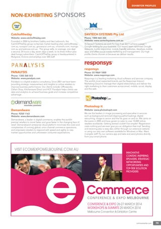 onlineretailer.com 79
EXHIBITOR PROFILES
Catchoftheday
Website: www.catchoftheday.com
Founded in 2006 by brothers Gabby and Hezi Leibovich, the
CatchOfTheDay group comprises market leading sites catchoftheday.
com.au, scoopon.com.au, groceryrun.com.au, vinomofo.com, mumgo.
com.au and eatnow.com.au . The group sells, on average, one deal
a second, 24 hours a day, seven days a week, to its three million plus
deal-hungry subscribers. CatchOfTheDay group is headquartered in
Mulgrave, Victoria and employs over 500 staff.
PANALYSIS
Phone: 1300 368 553
Website: www.panalysis.com
Panalysis is a digital analytics consultancy. Since 2001 we have been
providing strategic measurement and insights to online retailers to
improve business performance. Our clients include: Ofﬁceworks,
Oxfam Shop, Kitchenware Direct and HCF. Panalysis helps clients use
data and analytics to achieve business goals and increase competitive
advantage.
Demandware
Phone: 9258 1163
Website: www.demandware.com
Demandware, a leader in digital commerce, enables the world’s
premier retailers to move faster and grow faster in the changing face of
retail. Demandware’s enterprise cloud platform minimizes the costs and
complexities of running global, omni-channel commerce operations,
and empowers retailers to respond with speed and agility to new
market opportunities and unforeseen consumer expectations.
SAVTECH SYSTEMS Pty Ltd
Phone: 1800 465 300
Website: www.savtechsystems.com.au
At Savtech Systems we work for free if we don’t achieve a page 1
Google ranking for your business. Our expert team optimises Google
Adwords, builds responsive, mobile friendly websites, develops mobile
apps and offers social media marketing and management. Our high
proﬁle clients choose us because we deliver results.
responsys
Phone: 03 9869 1800
Website: www.responsys.com
Responsys is a leading marketing cloud software and services company.
The world’s most respected brands use the Responsys Interact
Marketing Cloud to manage their digital relationships and deliver the
right marketing to their customers across email, mobile, social, display
and the web.
Photoshop it
Website: www.photoshopit.com
We are the leaders in image processing and specialise in services
such as background removal (clipping paths/masking), digital
retouching, image to vector and the list goes on and on. We came on
the scene in 2005 and have grown to cater to over 10,000 online
retailers worldwide. Getting started couldn’t be simpler! Registration
costs nothing and we even give you an obligation-free trial. Sending
and receiving jobs is easy also, either through our extensive website
or using our very own software available for Windows or Mac. Want
it simpler still? Try our camera app and take and send photos directly
from your smart phone.
NON-EXHIBITING SPONSORS
CONFERENCE & EXPO 26-27 MARCH 2014
WORKSHOPS & SUMMITS 25 MARCH 2014
Melbourne Convention & Exhibition Centre
VISIT ECOMEXPOMELBOURNE.COM.AU
INNOVATIVE
CONTENT, INSPIRING
SPEAKERS, STRATEGIC
NETWORKING
OPPORTUNITIES AND
TOP-TIER SOLUTION
PROVIDERS
 