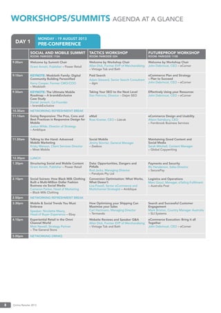 Online Retailer 20138
MONDAY : 19 AUGUST 2013
PRE-CONFERENCEDAY 1
WORKSHOPS/SUMMITS AGENDA AT A GLANCE
SOCIAL AND MOBILE SUMMIT
ROOM: PARKSIDE 110A
TACTICS WORKSHOP
ROOM: PARKSIDE G04
FUTUREPROOF WORKSHOP
ROOM: PARKSIDE 110B
9.00am Welcome by Summit Chair
Grant Arnott, Publisher – Power Retail
Welcome by Workshop Chair
Allan Dick, Former EVP of Merchandising
– Vintage Tub and Bath
Welcome by Workshop Chair
John Debrincat, CEO – eCorner
9:10am KEYNOTE: Modcloth Family: Digital
Community Building Personiﬁed
Kerry Cooper, Former CMO/COO
– Modcloth
Paid Search
Adam Steward, Senior Search Consultant
– dgm
eCommerce Plan and Strategy
– Plan to Succeed
John Debrincat, CEO – eCorner
9.50am KEYNOTE: The Ultimate Mobile
Roadmap – A brandsExclusive
Case Study
Daniel Jarosch, Co-Founder
– brandsExclusive
Taking Your SEO to the Next Level
Dan Petrovic, Director – Dejan SEO
Effectively Using your Resources
John Debrincat, CEO – eCorner
10.30am NETWORKING REFRESHMENT BREAK
11.10am Going Responsive: The Pros, Cons and
Best Practices in Responsive Design for
Mobile
Justus Wilde, Director of Strategy
– Amblique
eMail
Ross Kramer, CEO – Listrak
eCommerce Design and Usability
Alison Sainsbury, CEO
– Fernbrook Business Services
11.50am Talking to the Hand: Advanced
Mobile Marketing
Kristy Manson, Client Services Director
– Mnet Mobile
Social Mobile
Jimmy Storrier, General Manager
– Zeebox
Maintaining Good Content and
Social Media
Sarah Mitchell, Content Manager
– Global Copywriting
12.30pm LUNCH
1.30pm Structuring Social and Mobile Content
Grant Arnott, Publisher – Power Retail
Data: Opportunities, Dangers and
Pitfalls
Rod Jacka, Managing Director
– Panalysis Pty Ltd
Payments and Security
Ric Henderson, Sales Director
– SecurePay
2.10pm Social Soirees: How Black Milk Clothing
Built a Multi-Million Dollar Fashion
Business via Social Media
Cameron Parker, Head of Marketing
– Black Milk Clothing
Conversion Optimisation: What Works,
What Doesn’t
Lisa Powell, Senior eCommerce and
Multichannel Strategist – Amblique
Logistics and Operations
Marc Gauci, Manager, eTailing Fulﬁlment
– Australia Post
2.50pm NETWORKING REFRESHMENT BREAK
3.30pm Mobile & Social Trends You Must
Embrace
Speaker: Nicolette Maury,
Head of Buyer Experience – Ebay
How Optimising your Shipping Can
Maximise your Sales
Carl Hartmann, Managing Director
– Termando
Search and Successful Customer
Engagement
Mark Brixton, Country Manager Australia
– SLI Systems
4.10pm Experiential Retail in the Omni
Channel World
Matt Newell, Strategy Partner
– The General Store
Website Reviews and Speaker Q&A
Allan Dick, Former EVP of Merchandising
– Vintage Tub and Bath
eCommerce Execution: Bring it all
Together
John Debrincat, CEO – eCorner
5.00pm NETWORKING DRINKS
 