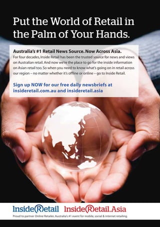 Put the World of Retail in
the Palm of Your Hands.
Proud to partner Online Retailer, Australia’s #1 event for mobile, social & internet retailing.
Australia’s #1 Retail News Source.Now Across Asia.
For four decades,Inside Retail has been the trusted source for news and views
on Australian retail.And now we’re the place to go for the inside information
on Asian retail too.So when you need to know what’s going on in retail across
our region – no matter whether it’s ofﬂine or online – go to Inside Retail.
Sign up NOW for our free daily newsbriefs at
insideretail.com.au and insideretail.asia
.Asia
 