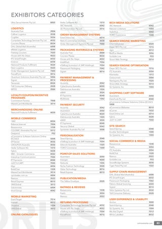 onlineretailer.com 83
EXHIBITORS CATEGORIES
Ultra Serve Internet Pty Ltd 8002
LOGISTICS
Australia Post 2004
Cellnet Logistics 2038
Coghlan 5036
Compdata Technology Services Pty Ltd 4032
Couriers Please 8034
DHL Global Mail (Australia) 6008
eRetail Logistics 4044
Fastway Couriers 7020
House with No Steps 4022
IFS SmartFreight 6032
Invenco 6038
National Products Fulﬁlment 4024
Next Logistics 5020
Order Management Systems Pty Ltd 7000
ParcelPoint 4016
Quantium Solutions (Australia) Pty Ltd 5006
Signet 8014
Temando 8024
Toll Consumer Delivery 2028
WFDS 2044
LOYALTY/COUPON/INCENTIVE
PROGRAMS
Commission Factory 7008
MasterCard Worldwide 3014
MERCHANDISING ONLINE
National Products Fulﬁlment 4024
MOBILE COMMERCE
1MD 8054
Balance Internet 7004
Bazaarvoice 1038
CGI ISMC (Australia) Pty Ltd 5012
Deepend F02
eCommerce Software Solutions Online
(ECSSO) 5008
EPiServer 4036
GROUPON Australia 4030
Heiler Software AG 1010
hybris 5028
IBM – Smarter Commerce 8042
Intershop Communications 7044
IP Payments 8048
JUST X-CART 7050
Klyp 4054
BoldChat 1028
MasterCard Worldwide 3014
quicksales.com.au 4004
Reevoo 2022
Retail Express 8010
SMSGlobal 3012
Solutionists 6004
Vivid Group 4042
MOBILE MARKETING
ExactTarget 7014
Inxmail 8012
Shopbot 1034
SMSGlobal 3012
ONLINE CATALOGUES
Heiler Software AG 1010
iNC Network 6042
3D Photomation Pty Ltd 2016
ORDER MANAGEMENT SYSTEMS
EstarOnline Ltd 6014
Neto E-commerce Solutions 3038
Order Management Systems Pty Ltd 7000
PACKAGING MATERIALS & SYSTEMS
Australia Post 2004
Couriers Please 8034
House with No Steps 4022
IntelliPack 7056
eTailbag (a product of JMP Holdings) 7054
Paramount Packaging 7042
Signet 8014
PAYMENT MANAGEMENT &
PROCESSING
Accertify 2042
CyberSource Australia 8020
Debitsucces Australia 1024
eWAY 3024
IP Payments 8048
Multibase 1042
PAYMENT SECURITY
Accertify 2042
Avantitech 2050
CyberSource Australia 8020
Debitsucces Australia 1024
eWAY 3024
IP Payments 8048
Securus Global 5042
Symantec Australia Pty Ltd 3008
PERSONALISATION
SearchSpring 2048
eTailbag (a product of JMP Holdings) 7054
Sitecore Australia 1020
TORO Commerce 1048
POINT-OF-SALES SOLUTIONS
Avantitech 2050
Intergen 4000
Netsuite 1026
Niche Fashion Technology 3028
Qdos Technology 8016
Retail Express 8010
PUBLICATION/MEDIA
The Yellow Envelope 2020
RATINGS & REVIEWS
Bazaarvoice 1038
Feefo 3054
Reevoo 2022
RETURNS PROCESSING
Compdata Technology Services Pty Ltd 4032
House with No Steps 4022
eTailbag (a product of JMP Holdings) 7054
ParcelPoint 4016
RICH MEDIA SOLUTIONS
iNC Network 6042
Rakuten Linkshare 1054
StyleShot 3042
TORO Commerce 1048
SEARCH ENGINE MARKETING
ChannelAdvisor 6020
Dejan SEO Pty Ltd 1016
dgm 4012
RedFox Media 3056
Scribble Live F03
Shout Web Strategy 5014
SEARCH ENGINE OPTIMISATION
Dejan SEO Pty Ltd 1016
ITZ Australia 2054
Klixmedia 1012
Outsourced 3004
Netregistry Pty Ltd 7024
Shout Web Strategy 5014
SLI Systems, Inc 1004
SHOPPING CART SOFTWARE
Avantitech 2050
DataTools Pty Ltd 4048
eCommerce Software Solutions Online (ECSSO)
5008
eCommerce Websites 8018
eCorner 7032
EstarOnline Ltd 6014
hybris 5028
JUST X-CART 7050
SITE SEARCH
SearchSpring 2048
Erudite Technologies 1008
SLI Systems, Inc 1004
SOCIAL COMMERCE & MEDIA
Bazaarvoice 1038
Feefo 3054
ITZ Australia 2054
BoldChat 1028
Reevoo 2022
Scribble Live F03
StoneBridge Systems 3030
Tiger Pistol Pty Ltd 1022
SUPPLY CHAIN MANAGEMENT
DHL Global Mail (Australia) 6008
IFS SmartFreight 6032
Paramount Packaging 7042
Peloris Global Sourcing 6024
Signet 8014
Stibo Systems Pty Ltd 2032
Toll Consumer Delivery 2028
USER EXPERIENCE & USABILITY
Anchor 3000
SearchSpring 2048
SLI Systems, Inc 1004
We Are Digital 7012
White Labelled 8032
 
