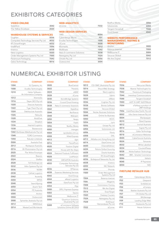 onlineretailer.com 85
VIDEO ONLINE
StyleShot 3042
The Yellow Envelope 2020
WAREHOUSE SYSTEMS & SERVICES
Coghlan 5036
Compdata Technology Services Pty Ltd 4032
IFS SmartFreight 6032
IntelliPack 7056
Invenco 6038
Next Logistics 5020
Order Management Systems Pty Ltd 7000
Paramount Packaging 7042
Qdos Technology 8016
WEB ANALYTICS
eCorner 7032
WEB DESIGN SERVICES
1MD 8054
Cyberdesign Works F01
Erudite Technologies 1008
JCurve 3028
Klixmedia 1012
Multibase 1042
Neto E-commerce Solutions 3038
Netregistry Pty Ltd 7024
Omate Pty Ltd 5056
Outsourced 3004
RedFox Media 3056
Solutionists 6004
Tangent Snowball 7048
Vivid Group 4042
WEBSITE PERFORMANCE
MANAGEMENT, TESTING &
MONITORING
Anchor 3000
Balance Internet 7004
Melbourne IT 5004
Securus Global 5042
We Are Digital 7012
EXHIBITORS CATEGORIES
STAND COMPANY
1004 SLI Systems, Inc
1008 Erudite Technologies
1010 Heiler Software –
An Informatica Company
1012 Klixmedia
1016 Dejan SEO Pty Ltd
1020 Sitecore Australia
1022 Tiger Pistol Pty Ltd
1024 Debitsucces Australia
1026 Netsuite
1028 BoldChat
1034 Shopbot
1036 Inspired Logistics
1038 Bazaarvoice
1042 Multibase WebAustralis Pty Ltd
1048 TORO Commerce
1054 Rakuten Linkshare
2004 Australia Post
2012 Rackspace Australia
2016 3D Photomation Pty Ltd
2020 The Yellow Envelope
2022 Reevoo
2024 Siteﬂex
2028 Toll Holdings Ltd
2032 Stibo Systems Pty Ltd
2036 NORA
2038 Cellnet Logistics
2042 Accertify
2044 WFDS
2048 SearchSpring
2050 Avanti Tech
2054 ITZ Australia
3000 Anchor
3004 Outsourced
3008 Symantec Australia Pty Ltd
3012 SMSGlobal
3014 MasterCard Worldwide
STAND COMPANY
3020 BlueCentral
3022 Thereitis
3024 eWAY
3028 JCurve
3030 StoneBridge Systems
3036 Crucial Cloud Hosting
3038 Neto E-commerce Solutions
3042 StyleShot
3044 Barilliance
3048 Webqem
3050 Veeps
3054 Feefo
3056 Redfox Media
4000 Intergen
4004 quicksales.com.au
4008 Allied Express
4012 dgm
4016 ParcelPoint
4020 Traction Digital
4022 House with No Steps
4024 National Products Fulﬁlment
4028 LivePerson
4030 GROUPON Australia
4032 Compdata Technology
Services Pty Ltd
4036 EPiServer
4038 Experian Marketing Services
4042 Vivid Group
4044 eRetail Logistics
4048 DataTools Pty Ltd
4054 Klyp
5000 DPS | Payment Express
5002 Squixa
5004 Melbourne IT
5006 Quantium Solutions
(Australia) Pty Ltd
5008 eCommerce Software
Solutions Online (ECSSO)
STAND COMPANY
5012 CGI ISMC (Australia) Pty Ltd
5014 Shout Web Strategy
5020 Next Logistics
5028 hybris
5032 eWave
5036 Coghlan Pty Ltd
5038 Bronto Software
5042 Securus Global
5044 Nortec Business Solutions
5048 Online for Business
5050 ACCC
5054 Lyris
5056 Omate Pty Ltd
6004 Solutionists Ltd
6006 Vizury
6008 DHL
6012 Alibaba.com Hong Kong Ltd
6014 EstarOnline Ltd
6020 ChannelAdvisor
6024 Peloris Global Sourcing
6028 Oracle Australia
6032 IFS SmartFreight
6036 Bulletproof Networks Pty Ltd
6038 Invenco
6042 iNC Network
6044 Viocorp
7000 Order Management
Systems Pty Ltd
7004 Balance Internet
7006 Magento
7008 Commission Factory
7012 We Are Digital
7014 ExactTarget
7020 Fastway Couriers
7024 Netregistry Pty Ltd
7028 Amblique/
Demandware Pty Ltd
7032 eCorner
STAND COMPANY
7036 Mercurian Media
7038 Akamai Technologies Inc
7042 Paramount Packaging
7044 Intershop Communications
7048 Tangent Snowball
7050 JUST X-CART AUSTRALIA
7054 eTailbag a product of
JMP Holdings
7056 IntelliPack Asia Paciﬁc Pty Ltd
8002 Ultra Serve Internet Pty Ltd
8004 Blackpepper
8010 Retail Express
8012 Inxmail Australia
8014 Signet Pty Ltd
8016 Qdos Technology
8018 eCommerce Websites
8020 CyberSource Australia
8024 Temando
8032 White Labelled
8034 CouriersPlease
8038 Niche Fashion Technology
8042 IBM – Smarter Commerce
8046 Valtech
8048 IP Payments
8054 1MD
FIRSTLINE RETAILER HUB
F01 Cyberdesign Works
F02 Deepend
F03 ScribbleLive
F04 eCompix
F05 Bastian Australia Pty Ltd
F07 CN Global Pty Ltd
F08 SKUVantage
F09 Leading Edge Web
F10 Hostworks Pty Ltd
F11 Astute Solutions
NUMERICAL EXHIBITOR LISTING
 