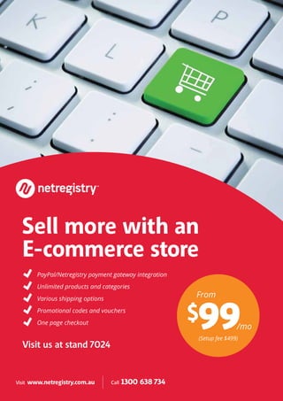 From
(Setup fee $499)
/mo
$99
Sell more with an
E-commerce store
Visit us at stand 7024
PayPal/Netregistry payment gateway integration
Unlimited products and categories
Various shipping options
Promotional codes and vouchers
One page checkout
Visit www.netregistry.com.au Call 1300 638 734
 