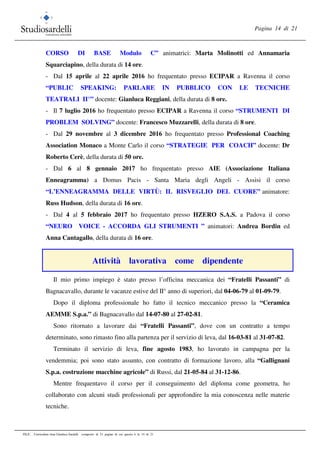 Pagina 14 di 21
FILE: Curriculum vitae Gianluca Sardelli composto di 21 pagine di cui questa è la 14 di 21
CORSO DI BASE Modulo C” animatrici: Marta Molinotti ed Annamaria
Squarciapino, della durata di 14 ore.
- Dal 15 aprile al 22 aprile 2016 ho frequentato presso ECIPAR a Ravenna il corso
“PUBLIC SPEAKING: PARLARE IN PUBBLICO CON LE TECNICHE
TEATRALI II°” docente: Gianluca Reggiani, della durata di 8 ore.
- Il 7 luglio 2016 ho frequentato presso ECIPAR a Ravenna il corso “STRUMENTI DI
PROBLEM SOLVING” docente: Francesco Muzzarelli, della durata di 8 ore.
- Dal 29 novembre al 3 dicembre 2016 ho frequentato presso Professional Coaching
Association Monaco a Monte Carlo il corso “STRATEGIE PER COACH” docente: Dr
Roberto Cerè, della durata di 50 ore.
- Dal 6 al 8 gennaio 2017 ho frequentato presso AIE (Associazione Italiana
Enneagramma) a Domus Pacis - Santa Maria degli Angeli - Assisi il corso
“L’ENNEAGRAMMA DELLE VIRTÙ: IL RISVEGLIO DEL CUORE” animatore:
Russ Hudson, della durata di 16 ore.
- Dal 4 al 5 febbraio 2017 ho frequentato presso HZERO S.A.S. a Padova il corso
“NEURO VOICE - ACCORDA GLI STRUMENTI ” animatori: Andrea Bordin ed
Anna Cantagallo, della durata di 16 ore.
Attività lavorativa come dipendente
Il mio primo impiego è stato presso l’officina meccanica dei “Fratelli Passanti” di
Bagnacavallo, durante le vacanze estive del II° anno di superiori, dal 04-06-79 al 01-09-79.
Dopo il diploma professionale ho fatto il tecnico meccanico presso la “Ceramica
AEMME S.p.a.” di Bagnacavallo dal 14-07-80 al 27-02-81.
Sono ritornato a lavorare dai “Fratelli Passanti”, dove con un contratto a tempo
determinato, sono rimasto fino alla partenza per il servizio di leva, dal 16-03-81 al 31-07-82.
Terminato il servizio di leva, fine agosto 1983, ho lavorato in campagna per la
vendemmia; poi sono stato assunto, con contratto di formazione lavoro, alla “Gallignani
S.p.a. costruzione macchine agricole” di Russi, dal 21-05-84 al 31-12-86.
Mentre frequentavo il corso per il conseguimento del diploma come geometra, ho
collaborato con alcuni studi professionali per approfondire la mia conoscenza nelle materie
tecniche.
 