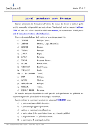 Pagina 17 di 21
FILE: Curriculum vitae Gianluca Sardelli composto di 21 pagine di cui questa è la 17 di 21
Attività professionale come Formatore
Prestare attenzione alla formazione all’interno del mondo del lavoro fa parte di quelle
attività strategiche indispensabili per ogni azienda. Terminati gli studi accademici, febbraio
2000, mi sono stati affidati diversi incarichi come docente, ho svolto la mia attività presso
enti di formazione, business school ed aziende.
Riporto di seguito l’elenco degli enti in cui ho svolto questa attività:
a) CESCOT Bologna, Imola;
b) CESCOT Modena, Carpi, Mirandola;
c) CESCOT Rimini;
d) COFIMP Bologna;
e) C.P.F.P. Lugo;
f) C.P.F.P. Ravenna;
g) ECIPAR Ravenna, Faenza;
h) En.A.I.P. Forlì-Cesena;
i) FORMART Forlì-Cesena;
l) FORMART Imola;
m) IAL NAZIONALE Trento;
n) IFOA Bologna;
o) ISCOM Modena;
p) PROFINGEST Bologna.
q) RI.CRE.S. Trento.
r) SCUOLA EDILI Ravenna.
Le materie insegnate riguardano sia temi specifici della professione del geometra, sia
argomenti riguardanti gli studi universitari che post universitari.
I corsi svolti per le competenze acquisite nel settore dell’EDILIZIA sono:
a) la gestione della contabilità di cantiere;
b) la gestione degli approvvigionamenti;
c) logistica ed organizzazione del cantiere;
d) la realizzazione della contabilità dei lavori per gli appalti pubblici,
e) la programmazione e la gestione dei lavori;
f) la realizzazione di un computo metrico;
 
