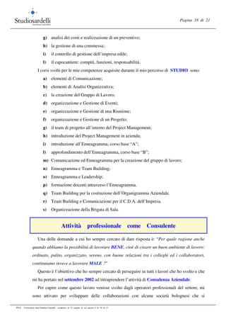 Pagina 18 di 21
FILE: Curriculum vitae Gianluca Sardelli composto di 21 pagine di cui questa è la 18 di 21
g) analisi dei costi e realizzazione di un preventivo;
h) la gestione di una commessa;
i) il controllo di gestione dell’impresa edile;
l) il capocantiere: compiti, funzioni, responsabilità.
I corsi svolti per le mie competenze acquisite durante il mio percorso di STUDIO sono:
a) elementi di Comunicazione;
b) elementi di Analisi Organizzativa;
c) la creazione del Gruppo di Lavoro;
d) organizzazione e Gestione di Eventi;
e) organizzazione e Gestione di una Riunione;
f) organizzazione e Gestione di un Progetto;
g) il team di progetto all’interno del Project Management;
h) introduzione del Project Management in azienda;
i) introduzione all’Enneagramma, corso base “A”;
l) approfondimento dell’Enneagramma, corso base “B”;
m) Comunicazione ed Enneagramma per la creazione del gruppo di lavoro;
n) Enneagramma e Team Building;
o) Enneagramma e Leadership;
p) formazione docenti attraverso l’Enneagramma.
q) Team Building per la costruzione dell’Organigramma Aziendale.
r) Team Building e Comunicazione per il C.D.A. dell’Impresa.
s) Organizzazione della Brigata di Sala.
Attività professionale come Consulente
Una delle domande a cui ho sempre cercato di dare risposta è: “Per quale ragione anche
quando abbiamo la possibilità di lavorare BENE, cioè di creare un buon ambiente di lavoro:
ordinato, pulito, organizzato, sereno, con buone relazioni tra i colleghi ed i collaboratori,
continuiamo invece a lavorare MALE ?”
Questo è l’obiettivo che ho sempre cercato di perseguire in tutti i lavori che ho svolto e che
mi ha portato nel settembre 2002 ad intraprendere l’attività di Consulenza Aziendale.
Per capire come questo lavoro venisse svolto dagli operatori professionali del settore, mi
sono attivato per sviluppare delle collaborazioni con alcune società bolognesi che si
 