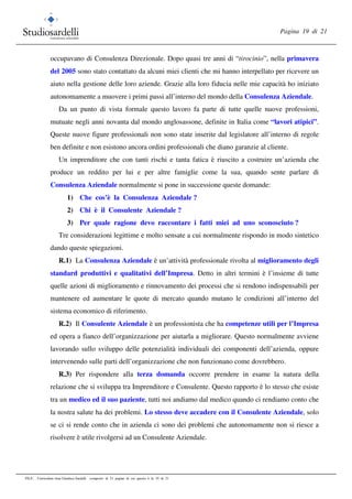 Pagina 19 di 21
FILE: Curriculum vitae Gianluca Sardelli composto di 21 pagine di cui questa è la 19 di 21
occupavano di Consulenza Direzionale. Dopo quasi tre anni di “tirocinio”, nella primavera
del 2005 sono stato contattato da alcuni miei clienti che mi hanno interpellato per ricevere un
aiuto nella gestione delle loro aziende. Grazie alla loro fiducia nelle mie capacità ho iniziato
autonomamente a muovere i primi passi all’interno del mondo della Consulenza Aziendale.
Da un punto di vista formale questo lavoro fa parte di tutte quelle nuove professioni,
mutuate negli anni novanta dal mondo anglosassone, definite in Italia come “lavori atipici”.
Queste nuove figure professionali non sono state inserite dal legislatore all’interno di regole
ben definite e non esistono ancora ordini professionali che diano garanzie al cliente.
Un imprenditore che con tanti rischi e tanta fatica è riuscito a costruire un’azienda che
produce un reddito per lui e per altre famiglie come la sua, quando sente parlare di
Consulenza Aziendale normalmente si pone in successione queste domande:
1) Che cos’è la Consulenza Aziendale ?
2) Chi è il Consulente Aziendale ?
3) Per quale ragione devo raccontare i fatti miei ad uno sconosciuto ?
Tre considerazioni legittime e molto sensate a cui normalmente rispondo in modo sintetico
dando queste spiegazioni.
R.1) La Consulenza Aziendale è un’attività professionale rivolta al miglioramento degli
standard produttivi e qualitativi dell’Impresa. Detto in altri termini è l’insieme di tutte
quelle azioni di miglioramento e rinnovamento dei processi che si rendono indispensabili per
mantenere ed aumentare le quote di mercato quando mutano le condizioni all’interno del
sistema economico di riferimento.
R.2) Il Consulente Aziendale è un professionista che ha competenze utili per l’Impresa
ed opera a fianco dell’organizzazione per aiutarla a migliorare. Questo normalmente avviene
lavorando sullo sviluppo delle potenzialità individuali dei componenti dell’azienda, oppure
intervenendo sulle parti dell’organizzazione che non funzionano come dovrebbero.
R.3) Per rispondere alla terza domanda occorre prendere in esame la natura della
relazione che si sviluppa tra Imprenditore e Consulente. Questo rapporto è lo stesso che esiste
tra un medico ed il suo paziente, tutti noi andiamo dal medico quando ci rendiamo conto che
la nostra salute ha dei problemi. Lo stesso deve accadere con il Consulente Aziendale, solo
se ci si rende conto che in azienda ci sono dei problemi che autonomamente non si riesce a
risolvere è utile rivolgersi ad un Consulente Aziendale.
 