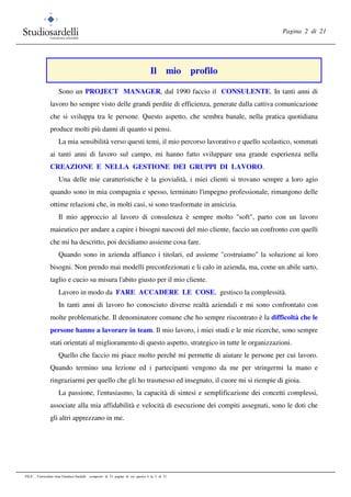 Pagina 2 di 21
FILE: Curriculum vitae Gianluca Sardelli composto di 21 pagine di cui questa è la 2 di 21
Il mio profilo
Sono un PROJECT MANAGER, dal 1990 faccio il CONSULENTE. In tanti anni di
lavoro ho sempre visto delle grandi perdite di efficienza, generate dalla cattiva comunicazione
che si sviluppa tra le persone. Questo aspetto, che sembra banale, nella pratica quotidiana
produce molti più danni di quanto si pensi.
La mia sensibilità verso questi temi, il mio percorso lavorativo e quello scolastico, sommati
ai tanti anni di lavoro sul campo, mi hanno fatto sviluppare una grande esperienza nella
CREAZIONE E NELLA GESTIONE DEI GRUPPI DI LAVORO.
Una delle mie caratteristiche è la giovialità, i miei clienti si trovano sempre a loro agio
quando sono in mia compagnia e spesso, terminato l'impegno professionale, rimangono delle
ottime relazioni che, in molti casi, si sono trasformate in amicizia.
Il mio approccio al lavoro di consulenza è sempre molto "soft", parto con un lavoro
maieutico per andare a capire i bisogni nascosti del mio cliente, faccio un confronto con quelli
che mi ha descritto, poi decidiamo assieme cosa fare.
Quando sono in azienda affianco i titolari, ed assieme "costruiamo" la soluzione ai loro
bisogni. Non prendo mai modelli preconfezionati e li calo in azienda, ma, come un abile sarto,
taglio e cucio su misura l'abito giusto per il mio cliente.
Lavoro in modo da FARE ACCADERE LE COSE, gestisco la complessità.
In tanti anni di lavoro ho conosciuto diverse realtà aziendali e mi sono confrontato con
molte problematiche. Il denominatore comune che ho sempre riscontrato è la difficoltà che le
persone hanno a lavorare in team. Il mio lavoro, i miei studi e le mie ricerche, sono sempre
stati orientati al miglioramento di questo aspetto, strategico in tutte le organizzazioni.
Quello che faccio mi piace molto perché mi permette di aiutare le persone per cui lavoro.
Quando termino una lezione ed i partecipanti vengono da me per stringermi la mano e
ringraziarmi per quello che gli ho trasmesso ed insegnato, il cuore mi si riempie di gioia.
La passione, l'entusiasmo, la capacità di sintesi e semplificazione dei concetti complessi,
associate alla mia affidabilità e velocità di esecuzione dei compiti assegnati, sono le doti che
gli altri apprezzano in me.
 