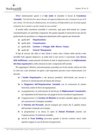 Pagina 20 di 21
FILE: Curriculum vitae Gianluca Sardelli composto di 21 pagine di cui questa è la 20 di 21
Molto sinteticamente questo è il mio modo di intendere il lavoro di Consulenza
Aziendale, “Un’attività dove tutto è basato sul rapporto fiduciario che si instaura tra me ed il
mio cliente. Un’attività di collaborazione, di assistenza all’Imprenditore per fornirgli quegli
strumenti che lo aiutino a gestire meglio la sua azienda”.
Il mondo della consulenza aziendale è vastissimo, ogni parte dell’azienda ha i propri
consulenti/esperti con specifiche competenze. Per quanto riguarda il sottoscritto la mia attività
professionale di consulenza si sviluppa prevalentemente nelle seguenti aree funzionali:
a) quella dell’ Organizzazione;
b) quella della Comunicazione;
c) quella della Gestione e Sviluppo delle Risorse Umane;
d) quella del General Management.
Il tipo di servizio che offro ai miei clienti è molto vario, l’elenco delle attività svolte
potrebbe farlo apparire dispersivo, in realtà tutto il mio lavoro è concentrato sulla ricerca
delle inefficienze, sempre presenti all’interno di tutte le organizzazioni e sul miglioramento
del clima organizzativo e delle relazioni tra tutti i componenti dell’azienda.
Per raggiungere l’obiettivo, preventivamente concordato con il mio cliente, utilizzo di volta
in volta uno o più strumenti, tra questi, i più importanti, possono essere sinteticamente così
descritti:
a) l’Analisi Organizzativa e dei processi produttivi dell’azienda, per trovare e
risolvere le criticità presenti all’interno del sistema;
b) la Mappatura dell’Organizzazione Aziendale con la costruzione di schemi
funzionali, analisi di flussi ed organigrammi;
c) la progettazione e la realizzazione di attività per di Miglioramento Comunicativo
tra i dipendenti ed all’interno dei vari gruppi di lavoro considerati singolarmente;
d) l’organizzazione e la Gestione di Riunioni ed incontri aziendali oppure di eventi
atti a promuovere l’immagine aziendale;
e) la Selezione del Personale, attività strategica per evitare che il capitale umano
dell’azienda si disperda con il tempo;
f) la progettazione e la messa in opera di Sistemi Premianti coerenti con
l’organizzazione e le tradizioni aziendali;
g) attività di Team Building necessaria quando si devono costruire nuove unità
operative oppure in caso di fusioni od acquisizioni;
 