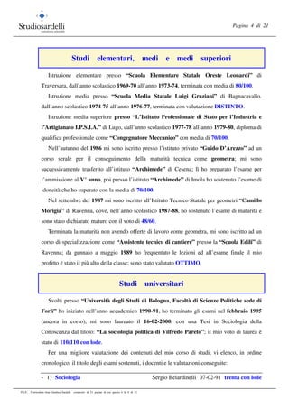 Pagina 4 di 21
FILE: Curriculum vitae Gianluca Sardelli composto di 21 pagine di cui questa è la 4 di 21
Studi elementari, medi e medi superiori
Istruzione elementare presso “Scuola Elementare Statale Oreste Leonardi” di
Traversara, dall’anno scolastico 1969-70 all’anno 1973-74, terminata con media di 80/100.
Istruzione media presso “Scuola Media Statale Luigi Graziani” di Bagnacavallo,
dall’anno scolastico 1974-75 all’anno 1976-77, terminata con valutazione DISTINTO.
Istruzione media superiore presso “L’Istituto Professionale di Stato per l’Industria e
l’Artigianato I.P.S.I.A.” di Lugo, dall’anno scolastico 1977-78 all’anno 1979-80, diploma di
qualifica professionale come “Congegnatore Meccanico” con media di 70/100.
Nell’autunno del 1986 mi sono iscritto presso l’istituto privato “Guido D’Arezzo” ad un
corso serale per il conseguimento della maturità tecnica come geometra; mi sono
successivamente trasferito all’istituto “Archimede” di Cesena; lì ho preparato l’esame per
l’ammissione al V° anno, poi presso l’istituto “Archimede” di Imola ho sostenuto l’esame di
idoneità che ho superato con la media di 70/100.
Nel settembre del 1987 mi sono iscritto all’Istituto Tecnico Statale per geometri “Camillo
Morigia” di Ravenna, dove, nell’anno scolastico 1987-88, ho sostenuto l’esame di maturità e
sono stato dichiarato maturo con il voto di 48/60.
Terminata la maturità non avendo offerte di lavoro come geometra, mi sono iscritto ad un
corso di specializzazione come “Assistente tecnico di cantiere” presso la “Scuola Edili” di
Ravenna; da gennaio a maggio 1989 ho frequentato le lezioni ed all’esame finale il mio
profitto è stato il più alto della classe; sono stato valutato OTTIMO.
Studi universitari
Svolti presso “Università degli Studi di Bologna, Facoltà di Scienze Politiche sede di
Forlì” ho iniziato nell’anno accademico 1990-91, ho terminato gli esami nel febbraio 1995
(ancora in corso), mi sono laureato il 16-02-2000, con una Tesi in Sociologia della
Conoscenza dal titolo: “La sociologia politica di Vilfredo Pareto”; il mio voto di laurea è
stato di 110/110 con lode.
Per una migliore valutazione dei contenuti del mio corso di studi, vi elenco, in ordine
cronologico, il titolo degli esami sostenuti, i docenti e le valutazioni conseguite:
- 1) Sociologia Sergio Belardinelli 07-02-91 trenta con lode
 