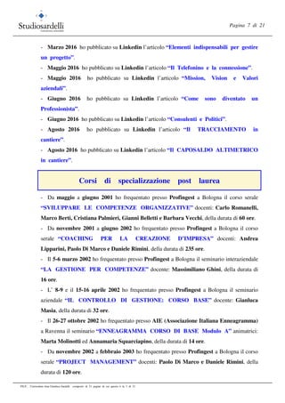 Pagina 7 di 21
FILE: Curriculum vitae Gianluca Sardelli composto di 21 pagine di cui questa è la 7 di 21
- Marzo 2016 ho pubblicato su Linkedin l’articolo “Elementi indispensabili per gestire
un progetto”.
- Maggio 2016 ho pubblicato su Linkedin l’articolo “Il Telefonino e la connessione”.
- Maggio 2016 ho pubblicato su Linkedin l’articolo “Mission, Vision e Valori
aziendali”.
- Giugno 2016 ho pubblicato su Linkedin l’articolo “Come sono diventato un
Professionista”.
- Giugno 2016 ho pubblicato su Linkedin l’articolo “Consulenti e Politici”.
- Agosto 2016 ho pubblicato su Linkedin l’articolo “Il TRACCIAMENTO in
cantiere”.
- Agosto 2016 ho pubblicato su Linkedin l’articolo “Il CAPOSALDO ALTIMETRICO
in cantiere”.
Corsi di specializzazione post laurea
- Da maggio a giugno 2001 ho frequentato presso Profingest a Bologna il corso serale
“SVILUPPARE LE COMPETENZE ORGANIZZATIVE” docenti: Carlo Romanelli,
Marco Berti, Cristiana Palmieri, Gianni Belletti e Barbara Vecchi, della durata di 60 ore.
- Da novembre 2001 a giugno 2002 ho frequentato presso Profingest a Bologna il corso
serale “COACHING PER LA CREAZIONE D’IMPRESA” docenti: Andrea
Lipparini, Paolo Di Marco e Daniele Rimini, della durata di 235 ore.
- Il 5-6 marzo 2002 ho frequentato presso Profingest a Bologna il seminario interaziendale
“LA GESTIONE PER COMPETENZE” docente: Massimiliano Ghini, della durata di
16 ore.
- L’ 8-9 e il 15-16 aprile 2002 ho frequentato presso Profingest a Bologna il seminario
aziendale “IL CONTROLLO DI GESTIONE: CORSO BASE” docente: Gianluca
Masia, della durata di 32 ore.
- Il 26-27 ottobre 2002 ho frequentato presso AIE (Associazione Italiana Enneagramma)
a Ravenna il seminario “ENNEAGRAMMA CORSO DI BASE Modulo A” animatrici:
Marta Molinotti ed Annamaria Squarciapino, della durata di 14 ore.
- Da novembre 2002 a febbraio 2003 ho frequentato presso Profingest a Bologna il corso
serale “PROJECT MANAGEMENT” docenti: Paolo Di Marco e Daniele Rimini, della
durata di 120 ore.
 