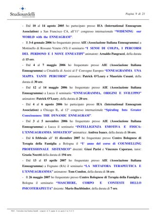 Pagina 9 di 21
FILE: Curriculum vitae Gianluca Sardelli composto di 21 pagine di cui questa è la 9 di 21
- Dal 10 al 14 agosto 2005 ho partecipato presso IEA (International Enneagram
Association) a San Francisco CA, all’11° congresso internazionale “WIDENING our
WORLD with the ENNEAGRAM”.
- Il 3-4 gennaio 2006 ho frequentato presso AIE (Associazione Italiana Enneagramma) a
Mottinello di Rossano Veneto (VI) il seminario “I SENSI DI COLPA, I PERCORSI
DEL PERDONO E I NOVE ENNEATIPI” animatore: Arnaldo Pangrazzi, della durata
di 15 ore.
- Dal 4 al 7 maggio 2006 ho frequentato presso AIE (Associazione Italiana
Enneagramma) a Cittadella di Assisi al I° Convegno Europeo “ENNEAGRAMMA UNA
MAPPA TANTI PERCORSI” animatori: Patrick O’Leary e Maurizio Cusani, della
durata di 30 ore.
- Dal 12 al 14 maggio 2006 ho frequentato presso AIE (Associazione Italiana
Enneagramma) a Lucca il seminario “ENNEAGRAMMA, ORIGINI E SVILUPPO”
animatore: Patrick O’Leary, della durata di 20 ore.
- Dal 4 al 6 agosto 2006 ho partecipato presso IEA (International Enneagram
Association) a Chicago IL, al 12° congresso internazionale “Spiraling Into Greater
Consciousness THE DYNAMIC ENNEAGRAM”.
- Dal 3 al 5 novembre 2006 ho frequentato presso AIE (Associazione Italiana
Enneagramma) a Lucca il seminario “INTELLIGENZA EMOTIVA E FISICA:
L’ENNEAGRAMMA SOMATICO” animatrice: Andrea Isaacs, della durata di 16 ore.
- Dal 6 febbraio all’ 11 dicembre 2007 ho frequentato presso Centro Bolognese di
Terapia della Famiglia a Bologna il “I° anno del corso di COUNSELLING
PROFESSIONALE SISTEMICO” docenti: Giusi Parisi e Vincenzo Caporaso, tutor:
Grazia Nocetti della durata di 194 ore.
- Dal 13 al 15 aprile 2007 ho frequentato presso AIE (Associazione Italiana
Enneagramma) a Fognano (RA) il seminario “LA METAFORA TERAPEUTICA E
L’ENNEAGRAMMA” animatore: Tom Condon, della durata di 16 ore.
- Il 26 maggio 2007 ho frequentato presso Centro Bolognese di Terapia della Famiglia a
Bologna il seminario “MASCHERE, CORPO E CONTESTI DELLO
PSICOTERAPEUTA” docente: Mario Buchbinder, della durata di 7 ore.
 