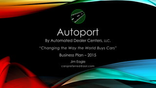 Business Plan – 2015
By Automated Dealer Centers, LLC.
“Changing the Way the World Buys Cars”
Jim Eagle
carspreferred@aol.com
Autoport
 