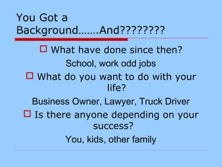 You Got a
Background…….And????????
 What have done since then?
School, work odd jobs
 What do you want to do with your
life?
Business Owner, Lawyer, Truck Driver
 Is there anyone depending on your
success?
You, kids, other family
 