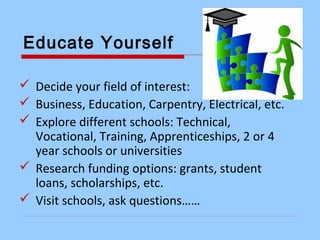 Educate Yourself
 Decide your field of interest:
 Business, Education, Carpentry, Electrical, etc.
 Explore different schools: Technical,
Vocational, Training, Apprenticeships, 2 or 4
year schools or universities
 Research funding options: grants, student
loans, scholarships, etc.
 Visit schools, ask questions……
 