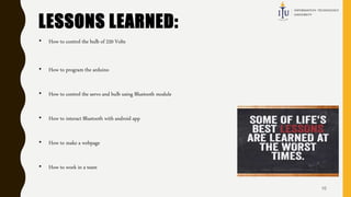 LESSONS LEARNED:
• How to control the bulb of 220 Volts
• How to program the arduino
• How to control the servo and bulb using Bluetooth module
• How to interact Bluetooth with android app
• How to make a webpage
• How to work in a team
10
 