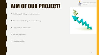 AIM OF OUR PROJECT!
• World is rapidly shifting towards Automation
• Automation with the help of android technology
• Large density of android users
• Real time Application
• Project into product
3
 