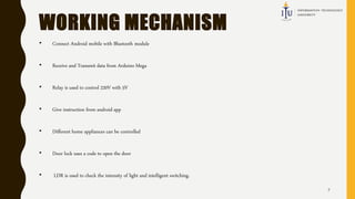 WORKING MECHANISM
• Connect Android mobile with Bluetooth module
• Receive and Transmit data from Arduino Mega
• Relay is used to control 220V with 5V
• Give instruction from android app
• Different home appliances can be controlled
• Door lock uses a code to open the door
• LDR is used to check the intensity of light and intelligent switching.
7
 