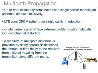 Multipath Propagation
• Up to date cellular systems have used single carrier modulation
schemes almost exclusively.
• LTE uses OFDM rather than single carrier modulation
• single carrier systems face extreme problems with multipath
induced channel distortion
• A measure of multipath distortion is
provided by delay spread  describes
the amount of time delay at the receiver
from a signal traveling from the
transmitter along different paths.
 