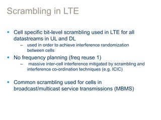 Scrambling in LTE
 Cell specific bit-level scrambling used in LTE for all
datastreams in UL and DL
– used in order to achieve interference randomization
between cells
 No frequency planning (freq reuse 1)
– massive inter-cell interference mitigated by scrambling and
interference co-ordination techniques (e.g. ICIC)
 Common scrambling used for cells in
broadcast/multicast service transmissions (MBMS)
 