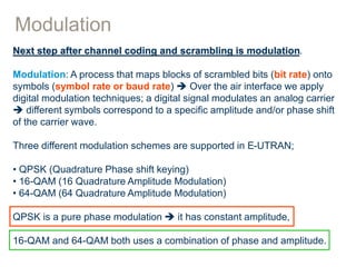 Modulation
Next step after channel coding and scrambling is modulation.
Modulation: A process that maps blocks of scrambled bits (bit rate) onto
symbols (symbol rate or baud rate)  Over the air interface we apply
digital modulation techniques; a digital signal modulates an analog carrier
 different symbols correspond to a specific amplitude and/or phase shift
of the carrier wave.
Three different modulation schemes are supported in E-UTRAN;
• QPSK (Quadrature Phase shift keying)
• 16-QAM (16 Quadrature Amplitude Modulation)
• 64-QAM (64 Quadrature Amplitude Modulation)
QPSK is a pure phase modulation  it has constant amplitude,
16-QAM and 64-QAM both uses a combination of phase and amplitude.
 