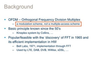 Background
 OFDM – Orthogonal Frequency Division Multiplex
– a modulation scheme, not a multiple-access scheme
 Basic principle known since the 50’s
– Kineplex system by Collins, …
 Popular/feasible with the ‘discovery’ of FFT in 1965 and
its efficient implementation in HW
– Bell Labs, 1971, implementation through FFT
– Used by LTE, DAB, DVB, WiMax, xDSL, …
 