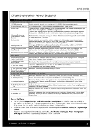 DAVE CHASE 
Chase Engineering - Project Snapshot 
CLIENT/ PRIME CONTRACTOR SCOPE OF WORKS 
PIPE FABRICATION AND WELDING 
1. PFS Engineering 6 week contract to fabricate from drawings schd 10 ASME IX Stainless steel pipe spools 
2. Simon Stainless Steel Ltd 4703 tube spooling for Fonterra expansion, Maungaratoto Dairy. Image follows. 
3. Affco Imlay - Repair tanks and install all pipework: 200 Ø4703 Stainless steel. 75 Ø threaded galvanized pipe and 
22bar Steam Reducing Station – ASME IX coding required 
- Various other projects inclduing strutural to conveyor system mainteannce and upgrades, ammonia 
lines upgrades and call backs for plant maintenance , improvements and upgrades. Image follows. 
4. Loaders Engineering 
(under Masterton District 
Council ) 
Replace existing mains water line to pump stations. Mild steel concrete lined pipe with exterior welded 
to to spec and internal E’par finish 
5. JNL Limited 8 week contract to remove existing radiators and pipework , fabricate jigs renew rads and install. 
Inspected and tested at 15br – ASME IX carbon steel. Fabrication and installatin of pressure steam 
pipe to wood steamers/ kilns – ASME IX carbon steel. Image follows. 
6. Energyworks Ltd Welding to ASME IX Stainless Steel specifications from 20nb schd 80 up to 800nb schd 100 fuly 
welded, purged tig root, mag fill and cap on manipulator 
7. Extol Engineering (under 
Mars Petcare) 
Fabricate and install all services on extension including carbon steel steam and condensate lines, 
stainless steel lines for hot water, hot water return and soft water and electrical conduit line 
8. Command Services Limited Contracted to supervise installation of hot water flow and returns and chilled water flow and return, 
control of all lift plans, work permits and JSA’s. Included custom design and fabrication 
SHEETMETAL 
9. Skilled Engineering for 
Huntley Power Station 
Develop, fabricate and install aluminium cladding over calcium silicate lagging in turbine power plant. 
Valve boxes, Tee’s and lobster back pattern 
10. Extol Limited under 
Riversity Beef 
Construction of benches and chutes with internal benches incroporating integrated fetal chute 
11.Alloy Boat Building 
- Construct and fabricate kit set 5.5m Seat Jet Boat Hull from laser cut alloy 
- One of three light craft alloy boat hull projects 
12.Pipe and Tuubing Welding 
Services (In conjuction with 
another sole contractor) 
Repair and extension (400mm height added) of 40 tanks 
STRUCTURAL AND INDUSTRIAL ROPE ACCESS WELDING 
13. JNL Limited Fabrication of Stainless Steel Sock to eliminate duct leak on in-feed to silo 20# 316stainless steel 
14. MJH Engineering Access clean and resurface 3 canopies on the 20th floor of a commercial high rise 
15. Loader Engineering 
Erection of ‘The Cube’ A nine story apartment block in central Wellington. Welding of vertical columns 
to ASME standard, erection of main structure and substructures to breezeway roof and lift house. 
Image follows. 
16. Eastbridge Construction 
Ltd 
Wellington Hospital; extension. Installation of boiler house structure, erection of east facing façade and 
installation of all internal stairways 
17. Osweld Ltd Fabricate and install steel structure for new house build, on steep embankment and weld all beams into 
position 
18. Steel Fab Ltd 
Contracted to supervise (Site Foreman) the erection of 3 buldings at Ontrack Depot, Thornton Quay 
Wellington. Shooting all RL’s and grid lines, with the lagest of the three building 115m x 31m x 10m. 
Image follows. 
Career Highlights: 
 Erection of the biggest duplex tank in the southern hemisphere, located in Kawarua NZ which 
has a 47m circumference. One key element of my work on this project was to run the dual crane 
lift to place the top section onto the bottom section once in position. 
 Major structural steel maintenance project for the heritage listed Harrods Building in Knightsbridge, 
London 
 Precision pressing of aluminium body panels for Aston Martin, Rolls Royce, Arrow Racing Team 
and Jaguar for Worley Engineering, Blatchley Milton Keynes UK 
Referees available on request 3 
 