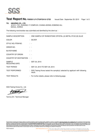 Test Report No. F690501/LF-CTSAYSA10-12720 Issued Date : September 29, 2010 Page 1 of 2
This document is issued by the Company subject to its General Conditions of Service printed overleaf, available on request or accessible at www.sgs.com/terms_and_conditions.htm and, for electronic format documents,
subject to Terms and Conditions for Electronic Documents at www.sgs.com/terms_e-document.htm. Attention is drawn to the limitation of liability, indemnification and jurisdiction issues defined therein. Any holder of this
document is advised that information contained hereon reflects the Company’s findings at the time of its intervention only and within the limits of Client’s instructions, if any. The Company’s sole responsibility is to its
Client and this document does not exonerate parties to a transaction from exercising all their rights and obligations under the transaction documents. This document cannot be reproduced except in full, without prior
written approval of the Company. Any unauthorized alteration, forgery or falsification of the content or appearance of this document is unlawful and offenders may be prosecuted to the fullest extent of the law.
Unless otherwise stated the results shown in this test report refer only to the sample(s) tested and such sample(s) are retained for 90 days only.
F052 Version3 SGS Testing Korea Co.,Ltd. 322, The O valley, 555-9, Hogye-dong, Dongan-gu, Anyang-si, Gyeonggi-do, Korea 431-080
t +82 (0)31 4608 000 f +82 (0)31 4608 059 http://www.sgslab.co.kr,www.kr.sgs.com/greenlab
Member of the SGS Group (Société Générale de Surveillance)
TO: AMAZING CO., LTD
#1212, 1701, ZUGONG 17 COMPLEX, CHANG-4DONG, DOBONG-GU,
SEOUL, KOREA
The following merchandise was submitted and identified by the client as: -
SAMPLE DESCRIPTION : ONE SAMPLE OF RHINESTONE CRYSTAL (A) METAL STUD (B) GLUE
COLOR : SILVER
STYLE NO./ITEM NO. : -
ORDER NO. : -
BUYER NAME : -
COUNTRY OF ORIGIN : -
COUNTRY OF DESTINATION : -
SAMPLE
RECEIVING DATE
: SEP. 20, 2010
TEST PERIOD : SEP. 24, 2010 TO SEP. 29, 2010
TEST PERFORMED : SGS Testing Korea tested the sample(s) selected by applicant with following
result.
TEST RESULTS : For further details, please refer to following page.
SGS Testing Korea Co., Ltd.
Tommy Oh / Technical Manager
 