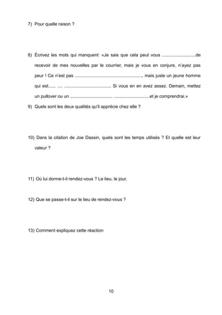 7) Pour quelle raison ?
8) Écrivez les mots qui manquent: «Je sais que cela peut vous ...........................de
recevoir de mes nouvelles par le courrier, mais je vous en conjure, n’ayez pas
peur ! Ce n’est pas ......................................................, mais juste un jeune homme
qui est...... .... ...................................... Si vous en en avez assez. Demain, mettez
un pullover ou un .................................. .............................et je comprendrai.»
9) Quels sont les deux qualités qu'il apprécie chez elle ?
10) Dans la citation de Joe Dassin, quels sont les temps utilisés ? Et quelle est leur
valeur ?
11) Où lui donne-t-il rendez-vous ? Le lieu, le jour.
12) Que se passe-t-il sur le lieu de rendez-vous ?
13) Comment expliquez cette réaction
10
 