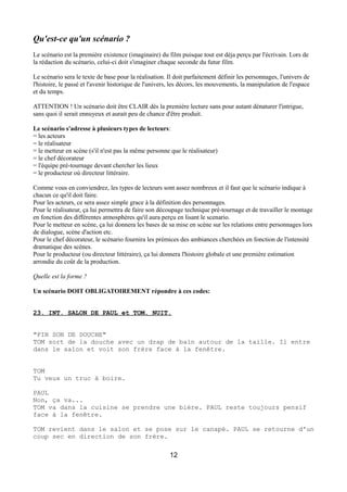 Qu'est-ce qu'un scénario ?
Le scénario est la première existence (imaginaire) du film puisque tout est déja perçu par l'écrivain. Lors de
la rédaction du scénario, celui-ci doit s'imaginer chaque seconde du futur film.
Le scénario sera le texte de base pour la réalisation. Il doit parfaitement définir les personnages, l'univers de
l'histoire, le passé et l'avenir historique de l'univers, les décors, les mouvements, la manipulation de l'espace
et du temps.
ATTENTION ! Un scénario doit être CLAIR dès la première lecture sans pour autant dénaturer l'intrigue,
sans quoi il serait ennuyeux et aurait peu de chance d'être produit.
Le scénario s'adresse à plusieurs types de lecteurs:
= les acteurs
= le réalisateur
= le metteur en scène (s'il n'est pas la même personne que le réalisateur)
= le chef décorateur
= l'équipe pré-tournage devant chercher les lieux
= le producteur où directeur littéraire.
Comme vous en conviendrez, les types de lecteurs sont assez nombreux et il faut que le scénario indique à
chacun ce qu'il doit faire.
Pour les acteurs, ce sera assez simple grace à la définition des personnages.
Pour le réalisateur, ça lui permettra de faire son découpage technique pré-tournage et de travailler le montage
en fonction des différentes atmosphères qu'il aura perçu en lisant le scenario.
Pour le metteur en scène, ça lui donnera les bases de sa mise en scène sur les relations entre personnages lors
de dialogue, scène d'action etc.
Pour le chef décorateur, le scénario fournira les prémices des ambiances cherchées en fonction de l'intensité
dramatique des scènes.
Pour le producteur (ou directeur littéraire), ça lui donnera l'histoire globale et une première estimation
arrondie du coût de la production.
Quelle est la forme ?
Un scénario DOIT OBLIGATOIREMENT répondre à ces codes:
23. INT. SALON DE PAUL et TOM. NUIT.
"FIN SON DE DOUCHE"
TOM sort de la douche avec un drap de bain autour de la taille. Il entre
dans le salon et voit son frère face à la fenêtre.
TOM
Tu veux un truc à boire.
PAUL
Non, ça va...
TOM va dans la cuisine se prendre une bière. PAUL reste toujours pensif
face à la fenêtre.
TOM revient dans le salon et se pose sur le canapé. PAUL se retourne d'un
coup sec en direction de son frère.
12
 