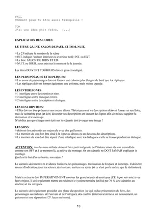 PAUL
Comment peux-tu être aussi tranquille !
TOM
J'ai une idée ptit frère. [...]
EXPLICATION DES CODES:
LE TITRE: 23. INT. SALON DE PAUL ET TOM. NUIT.
¤ Le 23 indique le numéro de la scène
¤ INT. indique l'endroit intérieur ou exterieur noté: INT. ou EXT.
¤ Le lieu: SALON DE JOHN ET ED.
¤ NUIT. ou JOUR. pour préciser le moment de la journée.
Les titres DOIVENT TOUJOURS être en gras et souligné.
LES PERSONNAGES ET REPLIQUES:
¤ Les noms de personnages doivent former une colonne plus éloigné du bord que les répliques.
¤ Les répliques doivent former également une colonne, mais moins creusée.
LES INTERLIGNES:
¤ 1 interligne entre description et titre.
¤ 2 interlignes entre dialogue et titre.
¤ 2 interlignes entre description et dialogue.
LES DESCRIPTIONS:
¤ Elles doivent être présenter sans aucun alinéa. Théoriquement les descriptions doivent former un seul bloc,
mais le scénariste peut (et doit) découper ses descriptions en sautant des lignes afin de mieux suggérer la
réalisation et le montage.
N'oubliez pas que chaque mot écrit sur le scénario doit évoquer une image !
LES SONS:
¤ doivent être présentés en majuscule avec des guillemets.
¤ La mention du son doit être situé à la ligne au-dessus ou en-dessous des descriptions.
¤ La mention du son doit être séparé d'une interligne avec les dialogues si elle se trouve pendant un dialogue.
ATTENTION: tous les sons utilisés doivent faire parti intégrante de l'histoire sinon ils sont considérés
comme son OFF et à ce moment là, ca relève du montage. Or un scénario ne DOIT JAMAIS expliquer le
montage.
Quel est le but d'un scénario, son enjeu ?
Le scénario doit mettre en évidence l'univers, les personnages, l'utilisation de l'espace et du temps. Il doit être
source d'indication pour les acteurs, réalisateurs, metteur en scène (si ce n'est pas le même que le réalisateur).
Mais le scénario doit IMPERATIVEMENT montrer les grand noeuds dramatiques (CF. leçon suivante) avec
leurs enjeux. Il doit également mettre en évidence le système ternaire (utilisé par 70 % des scénarios au
cinéma) et les intrigues.
Le scénario doit également posséder une phase d'exposition (ce qui inclue présentation du héro, des
personnages secondaires, de l'univers et de l'intrigue), des conflits (internes/externes), un dénouement, un
paiement et une réparation (CF. leçon suivante).
13
 