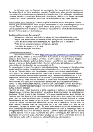 Le but de ce cours est d'exposer les composantes d'un scénario ainsi que ses normes
françaises dans le but d'une application concrète. En effet , nous allons aborder les étapes de
conception d'un scénario mais aussi étudier le style épistolaire et les références culturelles en
présence dans le court- métrage. Au terme de cette séance , l'élève pourra être en mesure de
comprendre comment travailler en autonomie sur la réalisation de son propre scénario.
Mais qu'est ce qu'un scénario ? Il faut savoir que le scénario n'est pas à rédiger tel un texte
littéraire, je le précise car nous allons évoquer des éléments du style épistolaire pour que vous
vous en inspiriez. Il s'agit de la transcription exacte de ce qu'il va se produire à l'écran .
Cela suppose le respect de certaines normes que nous allons voir en étudiant la transcription
du court-métrage que nous avons déjà vu.
Quelles sont les normes d'un scénario?
• Séparer très clairement les intitulés de scènes, les didascalies et les dialogues
• Ne pas faire apparaître de vocabulaire familier voire grossier dans les didascalies
• Écrire des didascalies claires et concises, ne « pas faire dans la littérature »
• Veiller à avoir une grammaire une orthographe parfaite
• Numéroter les scènes pour la clarté
• Numéroter les pages du scénario
Comment écrire le scénario ?
Nous allons visionner un vidéo : https://www.youtube.com/watch?v=-G9o6mPRk8w (de
00:00 à 01:46) qui traite de la structure narrative d'un scénario. Il nous présente le squelette
classique d'une histoire ou un début , un milieu , une fin ou ce que l'on a l'habitude d'appeler
dans le schéma actanciel qu'il s'agit de leur exposer . Le schéma le plus classique voir
basique se compose de la situation initiale , élément perturbateur péripéties pour qualifier le
milieu et élément de résolution qui correspondrait à la fin.
On présente dans le début d'un scénario ou la situation initiale l'environnement dans le quel va
se dérouler l'histoire et on présente les protagonistes qui sont concernés. Le second acte
débute par l'élément déclencheur dans la vidéo ou plus communément appelé élément
perturbateur, c'est un événement qui vient chambouler la situation initiale présentée dans le
premier acte et qui va pousser les protagonistes à agir. L'élément déclencheur dans la vidéo ,
se présente comme une problématique à surmonter, ou pousser le ou les protagonistes à
l'action , l'action qui va se dérouler durant tout le second acte nous menant à la scène finale .
Arrive ici la fin ou la conclusion avec l'élément de résolution qui peut prendre différentes
formes : le retour à la situation initiale ou l'évolution vers une situation nouvelle mais en tout
cas cela doit apporter des réponses pas nécessairement définitives à la problématique et
surtout mettre fin à l'action.
Pour finir ce cours , nous étudierons le style épistolaire et parlerons la romance épistolaire
.Qu'avons nous remarquer dans la scène ? Le contexte de communication est majoritairement
épistolaire ? Qu'est ce que le style épistolaire ? « le genre épistolaire est un genre littéraire qui
regroupe tous les documents de correspondance écrite entre deux personnes comme la
lettre , bien sûr, mais aussi les romans constitués uniquement de lettres ainsi que le courrier
électronique ou les sms. Qu'est ce qu'une lettre ? C'est un acte de communication écrit. Elle
permet de combler une communication qui ne peut se faire et c'est le cas dans la vidéo. Le
jeune homme converse avec la protagoniste car il est trop timide pour aller la voir
directement.Quel type de lettre il s'agit ? Ici , nous avons sans un doute une lettre fictive c'est
à dire inventée pour le scénario. Elle a un double destinataire à savoir le personnage fictif ici la
protagoniste mais aussi nous en tant que lecteurs . Le but de cette lettre est de faire paraître
la scène comme réelle.Il existe également des lettres authentiques dont l'émetteur et le
destinataire ont vraiment existé , les lettres privées qui sont intimes , familiales destinées à
rester dans ce cadre enfin ils existent des lettres officielles ou administratives.
14
 