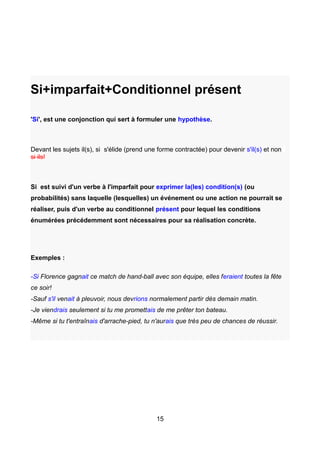 Si+imparfait+Conditionnel présent
'Si', est une conjonction qui sert à formuler une hypothèse.
Devant les sujets il(s), si s'élide (prend une forme contractée) pour devenir s'il(s) et non
si ils!
Si est suivi d'un verbe à l'imparfait pour exprimer la(les) condition(s) (ou
probabilités) sans laquelle (lesquelles) un événement ou une action ne pourrait se
réaliser, puis d'un verbe au conditionnel présent pour lequel les conditions
énumérées précédemment sont nécessaires pour sa réalisation concrète.
Exemples :
-Si Florence gagnait ce match de hand-ball avec son équipe, elles feraient toutes la fête
ce soir!
-Sauf s'il venait à pleuvoir, nous devrions normalement partir dès demain matin.
-Je viendrais seulement si tu me promettais de me prêter ton bateau.
-Même si tu t'entraînais d'arrache-pied, tu n'aurais que très peu de chances de réussir.
15
 