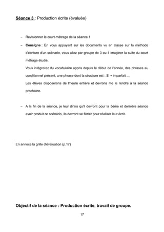Séance 3 : Production écrite (évaluée)
– Revisionner le court-métrage de la séance 1
– Consigne : En vous appuyant sur les documents vu en classe sur la méthode
d'écriture d'un scénario, vous allez par groupe de 3 ou 4 imaginer la suite du court
métrage étudié.
Vous intégrerez du vocabulaire appris depuis le début de l'année, des phrases au
conditionnel présent, une phrase dont la structure est : Si + imparfait …
Les élèves disposerons de l'heure entière et devrons me le rendre à la séance
prochaine.
– A la fin de la séance, je leur dirais qu'il devront pour la 5ème et dernière séance
avoir produit ce scénario, ils devront se filmer pour réaliser leur écrit.
En annexe la grille d'évaluation (p.17)
Objectif de la séance : Production écrite, travail de groupe.
17
 
