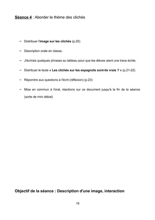 Séance 4 : Aborder le thème des clichés
– Distribuer l'image sur les clichés (p.20)
– Description orale en classe.
– J'écrirais quelques phrases au tableau pour que les élèves aient une trace écrite.
– Distribuer le texte « Les clichés sur les espagnols sont-ils vrais ? » (p.21-22)
– Répondre aux questions à l'écrit (réflexion) (p.23)
– Mise en commun à l'oral, réactions sur ce document jusqu'à la fin de la séance
(sorte de mini débat)
Objectif de la séance : Description d'une image, interaction
19
 