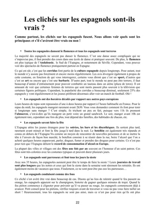 Les clichés sur les espagnols sont-ils
vrais ?
Comme partout, les clichés sur les espagnols fusent. Nous allons voir quels sont les
principaux et s’il s’avèrent être vrais ou non !
• Toutes les espagnoles dansent le flamenco et tous les espagnols sont torreros
La majorité des espagnols ne savent pas danser le flamenco. C’est une danse assez compliquée qui ne
s’improvise pas, il faut prendre des cours dans une école de danse et pratiquer souvent. De plus, le flamenco
est plus typique de l’Andalousie, le Sud de l’Espagne, et notamment de Séville. Cependant, vous pouvez
voir des spectacles de flamenco pratiquement partout en Espagne.
Ce qui est sûr, c’est que les corridas font partie de la culture espagnole depuis longtemps. Pour autant, tout
le monde n’y assiste pas forcément et encore moins régulièrement. Les avis divergent également à propos de
cette coutume, en fonction de qui vous interrogerez, certains vous diront que c’est un sport, d’autres que
c’est un art ou encore que c’est une barbarie. D’autre part, tout le monde ne peut pas être torrero, il faut
beaucoup d’année d’entrainement pour pouvoir combattre un taureau dans un arène (plaza de toros). Il est
amusant de voir que certaines femmes de terreros qui sont morts passent plus souvent à la télévision que
certaines figures politiques. Cependant, la popularité des corridas a beaucoup diminué, seulement 25% des
espagnols y vont régulièrement et les jeunes préfèrent désormais aller voir un match de football. Olé !
• Les espagnols ont des horaires décalés par rapport aux autres pays européens
Leurs heures de repas sont repoussées d’une à deux heures par rapport à l’heure habituelle en France. Pour le
repas du midi, les espagnols mangent rarement avant 2h30. Vous vous demandez comment ils font pour tenir
si longtemps sans manger ? C’est simple, ils trichent un peu en fait, puisque vers 11h ils prennent
l’almuerzo, c’est-à-dire qu’ils mangent un petit voire un grand sandwich. Le soir, manger avant 10h est
également rare, cependant une fois de plus, tout dépend des familles, des habitudes de chacun, etc.
• Les espagnols savent faire la fête
L’Espagne attire les jeunes étrangers pour les soirées, les bars et les discothèques. Ils sortent plus tard,
rarement avant minuit et font la fête jusqu’à tard dans la nuit. Le botellón est également très répandu et
connu en dehors de l’Espagne.Vu comme un moyen de rencontrer de nouvelles personnes et de se mettre la
tête à l’envers de façon bon marché, le botellon consiste à se réunir dans la rue, boire l’alcool que l’on a
acheté quelques heures auparavant, parler, draguer, fumer et prendre des drogues pour certains. Ce n’est pas
pour rien que l’Espagne détient le record de consommation d’alcool en Europe.
La plupart des villes et villages ont des fêtes une fois par an souvent en l’honneur d’un saint patron. Ces
fètes sont très colorées avec les costumes typiques et peuvent durer plusieurs jours.
• Les espagnols sont parresseux et font tous les jours la sieste
Avec nos 35 heures, les espagnoles auraient peut être le temps de faire la sieste ! Leurs journées de travail
sont plus longues que les notres et ceux qui font la sieste dans la semaine sont sûrement les retraités. Ils ont
également moins de vacances que nous. Finalement, ce ne sont peut être pas eux les parresseux…
• Les espagnols conduisent comme des fous
Ce cliché s’est avéré être vrai dans beaucoup de cas. Disons qu’au lieu de ralentir quand le feu passent au
orange, les espagnols appuient sur le champignon, histoire de gagner quelques minutes de trajet. Quand le
feu piéton commence à clignoter pour prévenir qu’il va passer au rouge, les espagnols commencent déjà à
avancer. Petit conseil pour les piétons, vérifiez toujours avant de traverser si vous ne pas vous faire tailler un
short ! Heureusement, tous les espagnols ne sont pas ainsi, mais ce n’est pas pour rien qu’ils ont plus
22
 