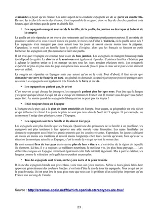 d’amandes à payer qu’en France. Un autre aspect de la conduite espagnole est de se garer en double file.
Devant, les écoles à la sortie des classes, il est impossible de se garer, donc au lieu de chercher pendant trois
heures, quoi de mieux que de garer en double file.
• Les espagnols mangent souvent de la tortilla, de la paella, du jambon ou des tapas et boivent de
la sangría
La paella est très répandue et on trouve des restaurants qui les préparent pratiquement partout. Il en existe de
plusieurs variétés et si vous voulez toutes les gouter, le mieux est d’aller à Valencia, où la paella serait née !
Les espagnols n’en mangent pas pour autant tous les jours et savent encore moins tous la préparer.
Cependant, le week end en famille dans le pueblo d’origine, alors que les français se feraient un petit
barbecue, les espagnols ont plus tendance à faire une paella.
Il est vrai que l’Espagne est connue pour avoir du bon jambon. Les espagnols en mangent beaucoup mais
tout dépend des goûts. Le chorizo et le saucisson sont également répandus. Certaines familles n’hésitent pas
à acheter le jambon entier et à en manger un peu tous les jours pendant plusieurs mois. Les espagnols
exportent de plus en plus dans les pays européens mais aussi de plus en plus en Asie où le porc est un aliment
souvent utilisé.
La sangría est répandue en Espagne mais pas autant qu’on ne le croit. Tout d’abord, il faut savoir que
demander un verre de Sangría est rare, en général on demande la carafe (jarra) pour pouvoir partager avec
ses amis. Les espagnols sont également très friands de la bière et du vin.
• Les espagnols ne parlent pas, ils crient
C’est souvent ce qui choque les étrangers, les espagnols parlent plus fort que nous. Peut être que la langue
y est pour quelque chose. Ce qui est sûr c’est qu’en rentrant en France tout le monde vous dit que vous parlez
super fort. Au moins quand des espagnols débarquent on ne peut pas les louper !
• Il fait toujours beau en Espagne
L’Espagne est le pays qui a le plus de jours ensoleillés en Europe. Pour autant, sa géographie est très variée
ce qui influence le climat. Les jours de pluie ne sont pas rares dans le Nord de l’Espagne. Et par exemple, en
ce moment il neige dans plusieurs zones d’Espagne.
• Les espagnols sont très famille et ils aiment leur pays
Les espagnols sont plus famille que les français. Quand une des personnes de la famille à un problème, les
espagnols ont plus tendance à leur apporter une aide morale voire financière. Les repas familiales du
dimanche regroupent aussi bien les grands-parents que les cousins et tantes. Cependant, les jeunes cultivent
de moins en moins ces traditions et restent moins longtemps chez leurs parents qu’avant, bien qu’avec la
situation économique actuelle en Espagne, c’est le mode de vie qui revient le moins cher.
Ils sont souvent fiers de leur pays mais encore plus de leur « tierra », c’est-à-dire de la région de laquelle
ils viennent. Là-bas, il y a toujours la meilleure nourriture, le meilleur vin, les plus beau paysage, … Les
différentes langues en Espagne renforcent également cette forte identité régionale. Mis à part le catalan, les
langues comme le valencien ou le galicien se perdent un peu plus.
• Tous les espagnols sont bruns, ont les yeux noirs et la peau bronzée
Il existe des espagnols blonds aux yeux bleus, voire roux aux yeux marrons. Même si leurs gènes latins leur
apportent généralement des couleurs foncées, c’est loin d’être le cas de tous les espagnols. Pour ce qui est de
la peau bronzée, ils ont peut être la peau plus mate que nous car ils profitent d’un soleil plus important qu’en
France tout au long de l’année.
Source : http://erasmus-spain.net/fr/which-spanish-stereotypes-are-true/
23
 