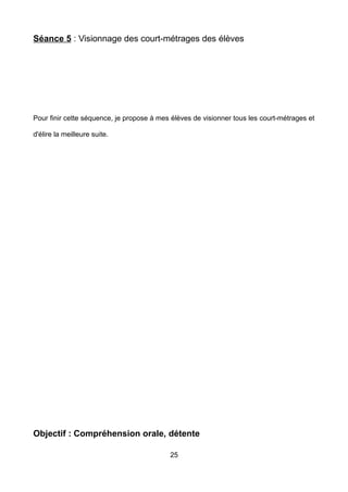 Séance 5 : Visionnage des court-métrages des élèves
Pour finir cette séquence, je propose à mes élèves de visionner tous les court-métrages et
d'élire la meilleure suite.
Objectif : Compréhension orale, détente
25
 