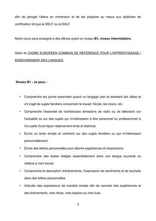 afin de plonger l’élève en immersion et de les préparer au mieux aux diplômes de
certification tel que le DELF ou le DALF.
Notre cours sera enseigné à des élèves ayant un niveau B1, niveau intermédiaire.
Selon le CADRE EUROPÉEN COMMUN DE RÉFÉRENCE POUR L'APPRENTISSAGE /
ENSEIGNEMENT DES LANGUES
Niveau B1 - Je peux :
• Comprendre les points essentiels quand un langage clair et standard est utilisé et
s'il s'agit de sujets familiers concernant le travail, l'école, les loisirs, etc.
• Comprendre l'essentiel de nombreuses émissions de radio ou de télévision sur
l'actualité ou sur des sujets qui m'intéressent à titre personnel ou professionnel si
l'on parle d'une façon relativement lente et distincte
• Écrire un texte simple et cohérent sur des sujets familiers ou qui m'intéressent
personnellement.
• Écrire des lettres personnelles pour décrire expériences et impressions.
• Comprendre des textes rédigés essentiellement dans une langue courante ou
relative à mon travail.
• Comprendre la description d'événements, l'expression de sentiments et de souhaits
dans des lettres personnelles.
• Articuler des expressions de manière simple afin de raconter des expériences et
des événements, mes rêves, mes espoirs ou mes buts.
3
 
