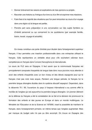 • Donner brièvement les raisons et explications de mes opinions ou projets.
• Raconter une histoire ou l'intrigue d'un livre ou d'un film et exprimer mes réactions.
• Faire face à la majorité des situations que l'on peut rencontrer au cours d'un voyage
dans une région où la langue est parlée.
• Prendre part sans préparation à une conversation sur des sujets familiers ou
d'intérêt personnel ou qui concernent la vie quotidienne (par exemple famille,
loisirs, travail, voyage et actualité).
Ce niveau constitue une porte d'entrée pour étudier dans l'enseignement supérieur
français, il leur permettra une insertion professionnelle dans une entreprise utilisant le
français. Cela représentera un véritable atout pour s'ils souhaitent valoriser leurs
compétences en français dans l’univers francophone et internationale.
Le cours de FLE sera en Espagne. Il faut savoir que la communauté française est
principalement composée d’expatriés de longue date donc nous pouvons nous attendre à
avoir des enfants d'expatriés avec un bon niveau et des élèves espagnols pour qui le
français n'est pas inné mais acquis. Pendant une longue période, le français fut la
première langue étrangère étudiée dans le système éducatif espagnol. Cependant, dans
la décennie 70 / 80, l’ouverture du pays à l’espace international a eu comme effet la
montée de l’anglais qui est aujourd’hui la première langue étrangère. Un premier élément
de la défense du français a été la constatation de ce fait et la décision de promouvoir la
formation des enfants et des jeunes en Europe et dans un monde multilingues. Le
Ministère de l’Éducation et de la Science en 1979/80, visait la possibilité de maintenir le
français, dans l’enseignement primaire, en même temps que l’anglais augmentait. Mais
par manque de budget cela n'a pas pu être accompli. On trouve en Espagne des
4
 