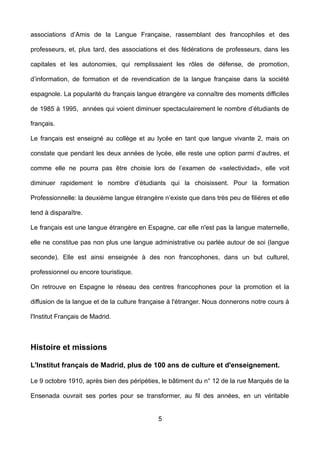 associations d’Amis de la Langue Française, rassemblant des francophiles et des
professeurs, et, plus tard, des associations et des fédérations de professeurs, dans les
capitales et les autonomies, qui remplissaient les rôles de défense, de promotion,
d’information, de formation et de revendication de la langue française dans la société
espagnole. La popularité du français langue étrangère va connaître des moments difficiles
de 1985 à 1995, années qui voient diminuer spectaculairement le nombre d’étudiants de
français.
Le français est enseigné au collège et au lycée en tant que langue vivante 2, mais on
constate que pendant les deux années de lycée, elle reste une option parmi d’autres, et
comme elle ne pourra pas être choisie lors de l’examen de «selectividad», elle voit
diminuer rapidement le nombre d’étudiants qui la choisissent. Pour la formation
Professionnelle: la deuxième langue étrangère n’existe que dans très peu de filières et elle
tend à disparaître.
Le français est une langue étrangère en Espagne, car elle n'est pas la langue maternelle,
elle ne constitue pas non plus une langue administrative ou parlée autour de soi (langue
seconde). Elle est ainsi enseignée à des non francophones, dans un but culturel,
professionnel ou encore touristique.
On retrouve en Espagne le réseau des centres francophones pour la promotion et la
diffusion de la langue et de la culture française à l'étranger. Nous donnerons notre cours à
l'Institut Français de Madrid.
Histoire et missions
L'Institut français de Madrid, plus de 100 ans de culture et d'enseignement.
Le 9 octobre 1910, après bien des péripéties, le bâtiment du n° 12 de la rue Marqués de la
Ensenada ouvrait ses portes pour se transformer, au fil des années, en un véritable
5
 