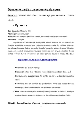 Deuxième partie : La séquence de cours
Séance 1 : Présentation d'un court métrage pour se battre contre le
cliché.
« Cyrano »
Date de sortie : 17 janvier 2001
Réalisé par : Vincent Lindon
Avec : François Berléand, Manöelle Gaillard, Eléonore Gosset plus Genre Drame
Nationalité : Français
« Cyrano est un court-métrage d'une grande qualité : sensible, fin, tout en nuances,
il met en avant l'idée qu'on peut avoir de l'autre sans le connaître, les clichés à dépasser,
les idées préconçues dont on se sentait jusqu'ici épargnés, grâce à la seule éducation
reçue.... Et pourtant, ne devenons-nous pas victimes de notre propre éducation, de nos
clichés sociaux? Il peut être visionné en classe par des élèves de niveau A2 à B2. »
http://insuf-fle.hautefort.com/tag/cyrano
– Visionner 3 fois le court métrage
– Discussion autour de la vidéo et le vocabulaire manquant sera donné (p.8)
– Distribution d'un questionnaire (P.9 et 10), les élèves y répondront avec leur
voisin
– Correction, mise en commun du questionnaire. (Noter des phrases type au
tableau pour avoir une trace écrite sur les cahiers des élèves).
– Point culturel sur le style épistolaire présent (10 min en fin de cours, mais pas
quelque chose à apprendre, juste donner des références culturelles). (p.11)
Objectif : Compréhension d'un court métrage, expression orale.
7
 