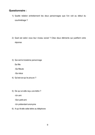 Questionnaire :
1) Quelle relation entretiennent les deux personnages que l’on voit au début du
courtmétrage ?
2) Quel est selon vous leur niveau social ? Citez deux éléments qui justifient votre
réponse
3) Qui est le troisième personnage
Sa fille
-Sa filleule
-Sa nièce
4) Qu'est-ce-qui le prouve ?
5) De qui a-t-elle reçu une lettre ?
-Un ami
-Son petit-ami
-Un prétendant anonyme
6) A qui lit-elle cette lettre au téléphone
9
 