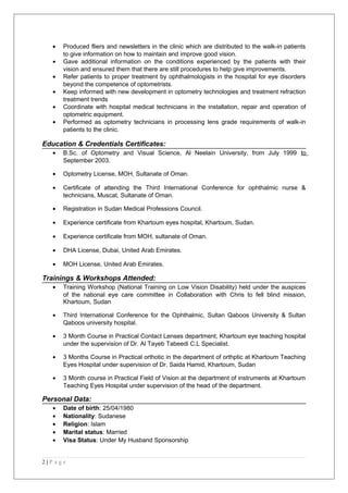 • Produced fliers and newsletters in the clinic which are distributed to the walk-in patients
to give information on how to maintain and improve good vision.
• Gave additional information on the conditions experienced by the patients with their
vision and ensured them that there are still procedures to help give improvements.
• Refer patients to proper treatment by ophthalmologists in the hospital for eye disorders
beyond the competence of optometrists.
• Keep informed with new development in optometry technologies and treatment refraction
treatment trends
• Coordinate with hospital medical technicians in the installation, repair and operation of
optometric equipment.
• Performed as optometry technicians in processing lens grade requirements of walk-in
patients to the clinic.
Education & Credentials Certificates:
• B.Sc. of Optometry and Visual Science, Al Neelain University, from July 1999 to
September 2003.
• Optometry License, MOH, Sultanate of Oman.
• Certificate of attending the Third International Conference for ophthalmic nurse &
technicians, Muscat, Sultanate of Oman.
• Registration in Sudan Medical Professions Council.
• Experience certificate from Khartoum eyes hospital, Khartoum, Sudan.
• Experience certificate from MOH, sultanate of Oman.
• DHA License, Dubai, United Arab Emirates.
• MOH License, United Arab Emirates.
Trainings & Workshops Attended:
• Training Workshop (National Training on Low Vision Disability) held under the auspices
of the national eye care committee in Collaboration with Chris to fell blind mission,
Khartoum, Sudan
• Third International Conference for the Ophthalmic, Sultan Qaboos University & Sultan
Qaboos university hospital.
• 3 Month Course in Practical Contact Lenses department, Khartoum eye teaching hospital
under the supervision of Dr. Al Tayeb Tabeedi C.L Specialist.
• 3 Months Course in Practical orthotic in the department of orthptic at Khartoum Teaching
Eyes Hospital under supervision of Dr. Saida Hamid, Khartoum, Sudan
• 3 Month course in Practical Field of Vision at the department of instruments at Khartoum
Teaching Eyes Hospital under supervision of the head of the department.
Personal Data:
• Date of birth: 25/04/1980
• Nationality: Sudanese
• Religion: Islam
• Marital status: Married
• Visa Status: Under My Husband Sponsorship
2 | P a g e
 