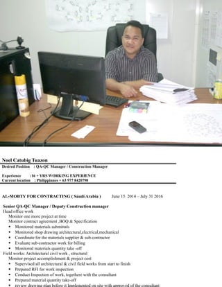 Noel Catubig Tuazon
Blk-4 lot-9 Mahogany heights
subdivision Cogeo gate-1
Antipolo,City ( Philippines)
noeltuazon990@yahoo.com
archntuazon@yahoo.com
noeloscartuazon28@gmail.com
Desired Position : QA-QC Manager / Construction Manager
Experience :16 + YRS WORKING EXPERIENCE
Current location : Philippinnes + 63 977 8420790
AL-MOBTY FOR CONTRACTING ( Saudi Arabia ) June 15 2014 – July 31 2016
Senior QA-QC Manager / Deputy Construction manager
Head office work
Monitor one more project at time
Monitor contract agreement ,BOQ & Specification
 Monitored materials submittals
 Monitored shop drawing architectural,electrical,mechanical
 Coordinate for the materials supplier & sub-contractor
 Evaluate sub-contractor work for billing
 Monitored materials quantity take -off
Field works: Architectural civil work , structural
Monitor project accomplishment & project cost
 Supervised all architectural & civil field works from start to finish
 Prepared RFI for work inspection
 Conduct Inspection of work, togethere with the consultant
 Prepared material quantity take-off
 