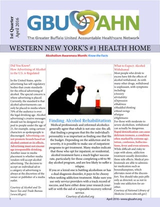 1	 	 	 	 	 	 	 	 	 	      April 2016 • www.gbuahn.org
1stQuarter
April2016
western new york’s #1 health home
Alcoholism Awareness Month: Know the Facts
Did You Know?
How Advertising of Alcohol
in the U.S. is Regulated
In the United States, spirits
advertising has self-regulatory
bodies that create standards
for the ethical advertising of
alcohol. The special concern is
where advertising is placed.
Currently, the standard is that
alcohol advertisements can
only be placed in media where
70% of the audience is over
the legal drinking age. Alcohol
advertising's creative messages
should not be designed to ap-
peal to people under the age of
21, for example, using cartoon
characters as spokespeople is
discouraged. Advertising can-
not promote brands based on
alcohol content or its effects.
Advertising must not encour-
age irresponsible drinking.
Another issue in media
placement is whether media
vendors will accept alcohol
advertising. The decision to
accept an individual ad or
a category of advertising is
always at the discretion of the
owner or publisher of a media
outlet.
Courtesy of Alcohol and To-
bacco Tax and Trade Bureau
(www.ttb.gov)
What to Expect: Alcohol
Withdrawal
Most people who drink to
excess have felt the effects of
alcohol withdrawal. As with
many other drugs, withdrawal
is unpleasant, with symptoms
including:
•Anxiety
•Irritability
•Depression
•Shakiness
•Muddled thinking
•Mood swings
•Fatigue
•Nightmares
For those with moderate to
severe alcoholism, withdrawal
can actually be dangerous.
Rapid detoxification can cause
delirium tremens, a condition
often marked by extreme agi-
tation, confusion, hallucina-
tions, fever and even seizures.
While difficult and risky to
cope with alone, addiction
treatment usually diminishes
these side effects. Medical pro-
fessionals are able to adminis-
ter medication such as
benzodiazepines, which
alleviates most of the discom-
fort. You should take pain pills
only as directed, so as not to
trade one addiction for an-
other.
Courtesy of National Library of
Medicine (www.nlm.nih.gov)
Finding Alcohol Rehabilitation
Medical professionals and reformed alcoholics
generally agree that rehab is not one-size-fits-all;
that finding a program that fits the individual’s
personality is as important as finding one that fits
the budget. Depending on the addiction and its
severity, it is possible to make use of outpatient
programs to get treatment. Many studies indicate
that those who opt for inpatient, or residential,
alcohol treatment have a much higher success
rate, particularly for those completing a 60 to 90
day alcohol program, and are less likely to suffer a
relapse.
If you or a loved one is battling alcoholism or has
a dual diagnosis disorder, it pays to be choosy
when seeking addiction treatment. Make sure you
use only service providers with a track record of
success, and have either done your research your-
self or with the aid of a reputable recovery referral
service.
Courtesy of alcohol.org
 