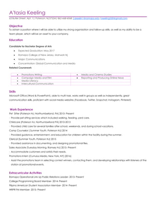 A'tasia Keeling
63 Butler Street. Apt. 1| Paterson, Nj 07524| 862-668-6068 |akeelin1@ramapo.edu t.keeling530@gmail.com
Objective
To obtain a position where I will be able to utilize my strong organization and follow-up skills, as well as my ability to be a
team player, which will be an asset to your company.
Education
Candidate for Bachelor Degree of Arts
 Expected Graduation: May 2017
 Ramapo College of New Jersey, Mahwah Nj
 Major: Communications
 Concentration: Global Communication and Media
Related Coursework
 Promotions Writing  Media and Cinema Studies
 Campaign Media and Film  Reporting and Producing Online News
 Media Literacy
 Intercultural Communication
Skills
Microsoft Office (Word & PowerPoint), able to multi-task, works well in groups as well as independently, great
communication skills, proficient with social media websites (Facebook, Twitter, Snapchat, Instagram, Pinterest)
Work Experience
Pet Sitter (Paterson NJ, Northumberland, PA) 2013- Present
· Provide pet sitting services which included walking, feeding, yard care.
Childcare (Paterson NJ, Northumberland PA) 2010-2013
· Provided child care for several families after school, weekends, and during school vacations.
Camp Counselor ( Summer Youth. Paterson NJ) 2014
· Provided guidance, entertainment, and education for children within the facility during the summer.
Clerical (Summer Youth. Paterson NJ) 2015
· Provided assistance in documenting, and designing promotional files.
Sales Associate (Tuesday Morning. Ramsey NJ) 2015- Present
· Accommodate customers and satisfy their needs.
Promotions Intern (Cumulus Media, New York, NY) (2016)
· Assist the promotions team in selecting contest winners, contacting them, and developing relationships with listeners of the
station at promotional events.
Extracurricular Activities
Ramapo Operational Link Up Public Relations Leader- 2013- Present
College Programming Board Member- 2014- Present
Filipino American Student Association Member- 2014- Present
WRPR FM Member- 2015- Present
 