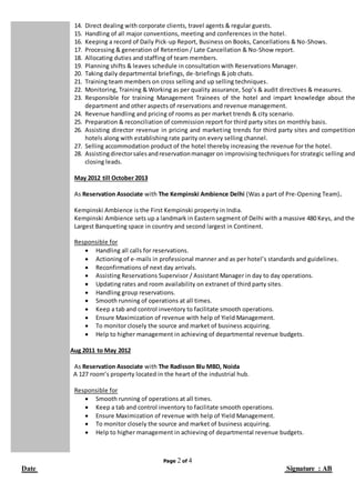 Page 2 of 4
Date Signature : AB
14. Direct dealing with corporate clients, travel agents & regular guests.
15. Handling of all major conventions, meeting and conferences in the hotel.
16. Keeping a record of Daily Pick-up Report, Business on Books, Cancellations & No-Shows.
17. Processing & generation of Retention / Late Cancellation & No-Show report.
18. Allocating duties and staffing of team members.
19. Planning shifts & leaves schedule in consultation with Reservations Manager.
20. Taking daily departmental briefings, de-briefings & job chats.
21. Training team members on cross selling and up selling techniques.
22. Monitoring, Training & Working as per quality assurance, Sop’s & audit directives & measures.
23. Responsible for training Management Trainees of the hotel and impart knowledge about the
department and other aspects of reservations and revenue management.
24. Revenue handling and pricing of rooms as per market trends & city scenario.
25. Preparation & reconciliation of commission report for third party sites on monthly basis.
26. Assisting director revenue in pricing and marketing trends for third party sites and competition
hotels along with establishing rate parity on every selling channel.
27. Selling accommodation product of the hotel thereby increasing the revenue for the hotel.
28. Assistingdirectorsalesandreservationmanager on improvising techniques for strategic selling and
closing leads.
May 2012 till October 2013
As Reservation Associate with The Kempinski Ambience Delhi (Was a part of Pre-Opening Team).
Kempinski Ambience is the First Kempinski property in India.
Kempinski Ambience sets up a landmark in Eastern segment of Delhi with a massive 480 Keys, and the
Largest Banqueting space in country and second largest in Continent.
Responsible for
 Handling all calls for reservations.
 Actioning of e-mails in professional manner and as per hotel’s standards and guidelines.
 Reconfirmations of next day arrivals.
 Assisting Reservations Supervisor / Assistant Manager in day to day operations.
 Updating rates and room availability on extranet of third party sites.
 Handling group reservations.
 Smooth running of operations at all times.
 Keep a tab and control inventory to facilitate smooth operations.
 Ensure Maximization of revenue with help of Yield Management.
 To monitor closely the source and market of business acquiring.
 Help to higher management in achieving of departmental revenue budgets.
Aug 2011 to May 2012
As Reservation Associate with The Radisson Blu MBD, Noida
A 127 room’s property located in the heart of the industrial hub.
Responsible for
 Smooth running of operations at all times.
 Keep a tab and control inventory to facilitate smooth operations.
 Ensure Maximization of revenue with help of Yield Management.
 To monitor closely the source and market of business acquiring.
 Help to higher management in achieving of departmental revenue budgets.
 